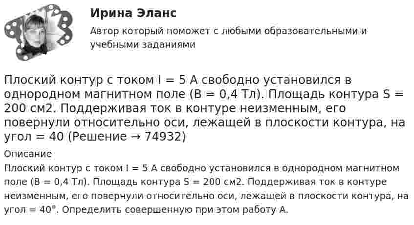     
            Описание
            Плоский контур с током I = 5 А свободно установился в однородном магнитном поле (В = 0,4 Тл). Площадь контура S = 200 см2. Поддерживая ток в контуре неизменным, его повернули относительно оси, лежащей в плоскости контура, на угол = 40°. Определить совершенную при этом работу А.   
            
            
            Плоский контур с током I = 50 А расположен в однородном магнитном поле (В = 0,6 Тл) так, что нормаль к контуру перпендикулярна линиям магнитной индукции. Определить работу, совершаемую силами поля при медленном повороте контура около осиПлоский контур с током I = 5 А свободно установился в однородном магнитном поле (В = 0,4 Тл). Площадь контура S = 200 см2. Поддерживая ток в контуре неизменным, его повернули относительно оси, лежащей в плоскости контура, на угол = 40Плоский контур с током силой 5 А свободно установился в однородном магнитном поле с индукцией 0,4 Тл. Площадь контура 200 см2. Поддерживая ток в контуре неизменным, его повернули относительно оси, Плоский поперечный изгиб. Статически определимые системы Задача 6Плоский прямоугольный щит размерами axb, весом G= 26 кН, перекрывает выходное отверстие резервуара. Глубина воды перед щитом от свободной поверхности воды до нижней его кромки h1, за щитом – h2. Определить начальную силу тяги Т тросаПлоский слюдяной конденсатор, заряженный до разности потенциалов 400 В, обладает энергией 5 мкДж. Площадь пластин составляет 100 см2. Определить расстояние между пластинами, напряжённостьПлоский слюдяной конденсатор, заряженный до разности потенциалов 600 В, обладает энергией 40 мкДж. Площадь пластин составляет 100 см2. Определить расстояние между пластинами, напряжённость и объёмную плотность энергииПлоский контур площадью 20 см2 находится в однородном магнитном поле (0,03 Тл). Определить магнитный поток Ф, пронизывающий контур, если его плоскость составляет угол 60° с направлением линий индукции.Плоский контур площадью 300 см2 находится в однородном магнитном поле, индукция которого 0,01 Тл. Плоскость контура составляет 600 с линиями поля. В контуре поддерживается неизменный ток 10А. Определить величину внешнего вращающего момента, удерживаПлоский контур площадью 500 см2 находится в однородном магнитном поле индукции 0,02 Тл. Плоскость контура перпендикулярна линиям индукции поля. Определить работу внешних сил по перемещению контура Плоский контур площадью S = 20 см2 находится в однородном магнитном поле (В = 0,03 Тл). Определить магнитный поток Ф, пронизывающий контур, если плоскость его составляет угол  = с направлением линий индукции.Плоский контур с током 10 А свободно установился в однородном магнитном поле с индукцией 0,1 Тл. Площадь контура 100 см2. Поддерживая ток в контуре неизменным, его повернули относительно оси, лежащей в плоскости контура, на угол 60Плоский контур с током 5 А свободно установился в однородном магнитном поле (B = 0,4 Тл). Площадь контура 200 см2. Поддерживая ток в контуре неизменным, его повернули относительно оси, лежащей в плоскости контура, на угол 45Плоский контур с током I = 50 А и площадью S = 200 см2 расположен в однородном магнитном поле (B = 0,6 Тл) так, что нормаль к контуру перпендикулярна линиям магнитной индукции. Определить работу, 