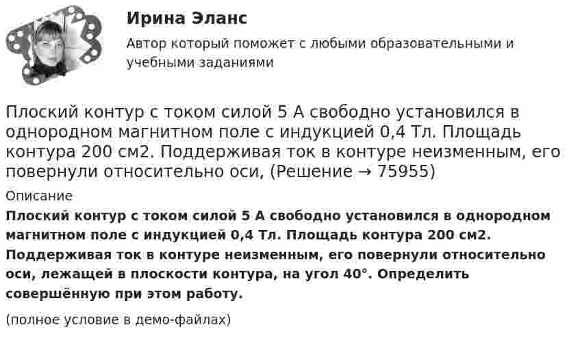     
            Описание
            Плоский контур с током силой 5 А свободно установился в однородном магнитном поле с индукцией 0,4 Тл. Площадь контура 200 см2. Поддерживая ток в контуре неизменным, его повернули относительно оси, лежащей в плоскости контура, на угол 40°. Определить совершённую при этом работу.(полное условие в демо-файлах)   
            
            
            Плоский контур с током I = 5 А свободно установился в однородном магнитном поле (В = 0,4 Тл). Площадь контура S = 200 см2. Поддерживая ток в контуре неизменным, его повернули относительно оси, лежащей в плоскости контура, на угол = 40Плоский контур с током силой 5 А свободно установился в однородном магнитном поле с индукцией 0,4 Тл. Площадь контура 200 см2. Поддерживая ток в контуре неизменным, его повернули относительно оси, Плоский поперечный изгиб. Статически определимые системы Задача 6Плоский прямоугольный щит размерами axb, весом G= 26 кН, перекрывает выходное отверстие резервуара. Глубина воды перед щитом от свободной поверхности воды до нижней его кромки h1, за щитом – h2. Определить начальную силу тяги Т тросаПлоский слюдяной конденсатор, заряженный до разности потенциалов 400 В, обладает энергией 5 мкДж. Площадь пластин составляет 100 см2. Определить расстояние между пластинами, напряжённостьПлоский слюдяной конденсатор, заряженный до разности потенциалов 600 В, обладает энергией 40 мкДж. Площадь пластин составляет 100 см2. Определить расстояние между пластинами, напряжённость и объёмную плотность энергииПлоский центральный удар двух шаров массами m₁ = 1 кг и m₂ = 2 кг происходит в тот момент времени, когда их центры располагаются на прямой у = -х . Скорости шаров до удара V₁ = 3√(2)i - √(2)j и V₂ = √(2)i + 3√(2)j. Коэффициент восстановления k = 0,5.Плоский контур площадью 300 см2 находится в однородном магнитном поле, индукция которого 0,01 Тл. Плоскость контура составляет 600 с линиями поля. В контуре поддерживается неизменный ток 10А. Определить величину внешнего вращающего момента, удерживаПлоский контур площадью 500 см2 находится в однородном магнитном поле индукции 0,02 Тл. Плоскость контура перпендикулярна линиям индукции поля. Определить работу внешних сил по перемещению контура Плоский контур площадью S = 20 см2 находится в однородном магнитном поле (В = 0,03 Тл). Определить магнитный поток Ф, пронизывающий контур, если плоскость его составляет угол  = с направлением линий индукции.Плоский контур с током 10 А свободно установился в однородном магнитном поле с индукцией 0,1 Тл. Площадь контура 100 см2. Поддерживая ток в контуре неизменным, его повернули относительно оси, лежащей в плоскости контура, на угол 60Плоский контур с током 5 А свободно установился в однородном магнитном поле (B = 0,4 Тл). Площадь контура 200 см2. Поддерживая ток в контуре неизменным, его повернули относительно оси, лежащей в плоскости контура, на угол 45Плоский контур с током I = 50 А и площадью S = 200 см2 расположен в однородном магнитном поле (B = 0,6 Тл) так, что нормаль к контуру перпендикулярна линиям магнитной индукции. Определить работу, Плоский контур с током I = 50 А расположен в однородном магнитном поле (B = 0,6 Тл) так, что нормаль к контуру перпендикулярна линиям магнитной индукции. Определить работу, совершаемую силами поля