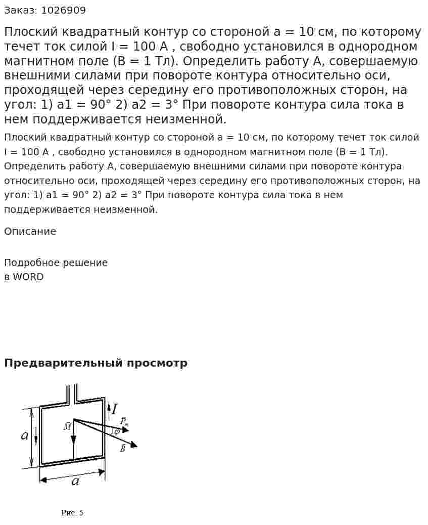 Плоский квадратный контур со стороной a = 10 см, по которому течет ток силой I = 100 A , свободно установился в однородном магнитном поле (B = 1 Тл). Определить работу A, совершаемую внешними силами при повороте контура относительно оси, проходящей через середину его противоположных сторон, на угол: 1) a1 = 90°  2)  a2 = 3° При повороте контура сила тока в нем поддерживается неизменной. 