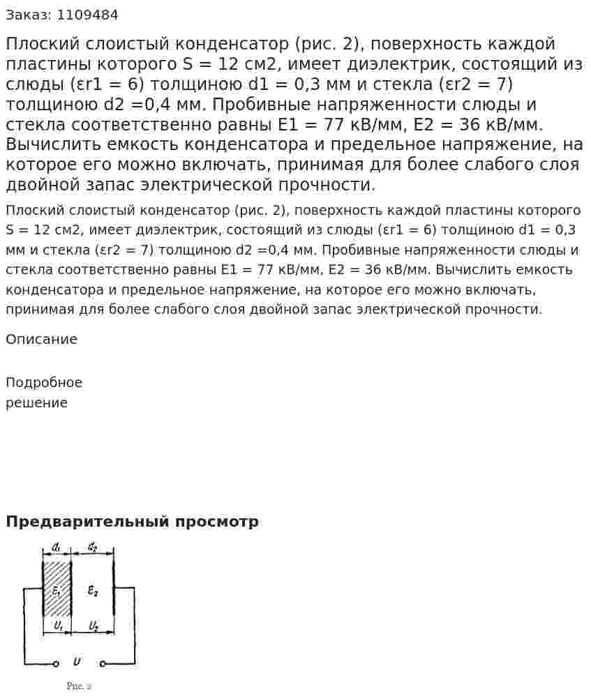 Плоский слоистый конденсатор (рис. 2), поверхность каждой пластины которого S = 12 см2, имеет диэлектрик, состоящий из слюды (εr1 = 6) толщиною d1 = 0,3 мм и стекла (εr2 = 7) толщиною d2 =0,4 мм.   Пробивные напряженности слюды и стекла соответственно равны E1 = 77 кВ/мм, E2 = 36 кВ/мм.  Вычислить емкость конденсатора и предельное напряжение, на которое его можно включать, принимая для более слабого слоя двойной запас электрической прочности. 