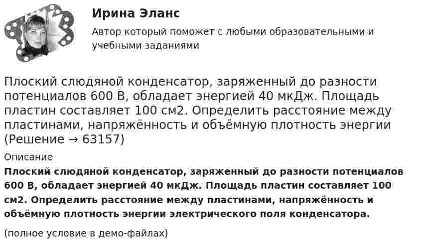     
            Описание
            Плоский слюдяной конденсатор, заряженный до разности потенциалов 600 В, обладает энергией 40 мкДж. Площадь пластин составляет 100 см2. Определить расстояние между пластинами, напряжённость и объёмную плотность энергии электрического поля конденсатора.(полное условие в демо-файлах)   
            
            
            Плоский слюдяной конденсатор, заряженный до разности потенциалов 400 В, обладает энергией 5 мкДж. Площадь пластин составляет 100 см2. Определить расстояние между пластинами, напряжённостьПлоский слюдяной конденсатор, заряженный до разности потенциалов 600 В, обладает энергией 40 мкДж. Площадь пластин составляет 100 см2. Определить расстояние между пластинами, напряжённость и объёмную плотность энергииПлоский центральный удар двух шаров массами m₁ = 1 кг и m₂ = 2 кг происходит в тот момент времени, когда их центры располагаются на прямой у = -х . Скорости шаров до удара V₁ = 3√(2)i - √(2)j и V₂ = √(2)i + 3√(2)j. Коэффициент восстановления k = 0,5.Плосковыпуклая стеклянная линза с f = 1 м лежит выпуклой стороной на стеклянной пластинке. Радиус пятого темного кольца Ньютона в отраженном свете r5 = 1,1 мм. Определить длину световой волны .Плоскопараллельная стеклянная пластинка толщиной d=1,2 мкм и показателем преломления n=1,5 помещена между средами с показателями преломления n_1  и n_2. Свет с длиной волны 0,6 мкм падает нормально на пластинку. Определить оптическую разность ходаПлоскости (ΔKMN) принадлежит точка ТуЛГУПлоскость проволочного витка площадью S = 100 см2 и сопротивлением R = 5 Ом, находящегося в однородном магнитном поле напряжённостью H = 10 кА/м, перпендикулярна линиям магнитной индукции. Плоский контур с током 5 А свободно установился в однородном магнитном поле (B = 0,4 Тл). Площадь контура 200 см2. Поддерживая ток в контуре неизменным, его повернули относительно оси, лежащей в плоскости контура, на угол 45Плоский контур с током I = 50 А и площадью S = 200 см2 расположен в однородном магнитном поле (B = 0,6 Тл) так, что нормаль к контуру перпендикулярна линиям магнитной индукции. Определить работу, Плоский контур с током I = 50 А расположен в однородном магнитном поле (B = 0,6 Тл) так, что нормаль к контуру перпендикулярна линиям магнитной индукции. Определить работу, совершаемую силами поляПлоский контур с током I = 50 А расположен в однородном магнитном поле (В = 0,6 Тл) так, что нормаль к контуру перпендикулярна линиям магнитной индукции. Определить работу, совершаемую силами поля при медленном повороте контура около осиПлоский контур с током I = 5 А свободно установился в однородном магнитном поле (В = 0,4 Тл). Площадь контура S = 200 см2. Поддерживая ток в контуре неизменным, его повернули относительно оси, лежащей в плоскости контура, на угол = 40Плоский контур с током силой 5 А свободно установился в однородном магнитном поле с индукцией 0,4 Тл. Площадь контура 200 см2. Поддерживая ток в контуре неизменным, его повернули относительно оси, Плоский поперечный изгиб. Статически определимые системы Задача 6