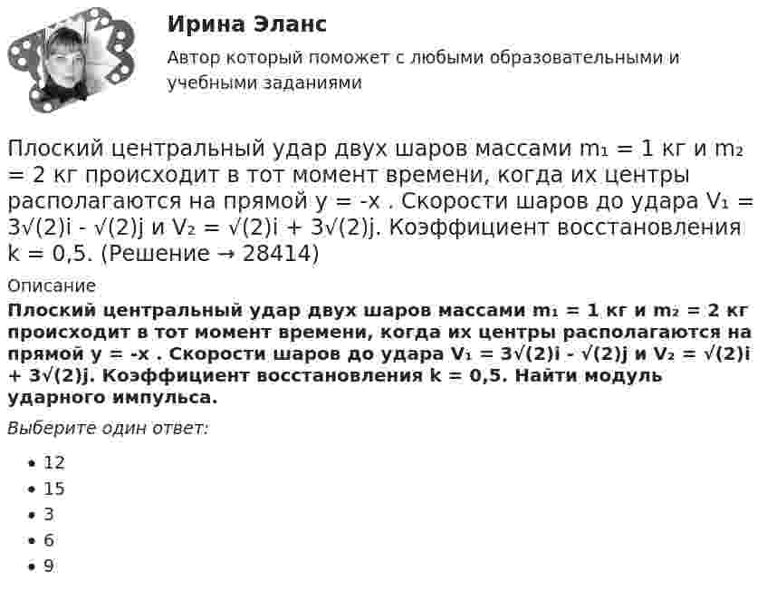      
          Описание
          Плоский центральный удар двух шаров массами m₁ = 1 кг и m₂ = 2 кг происходит в тот момент времени, когда их центры располагаются на прямой у = -х . Скорости шаров до удара V₁ = 3√(2)i - √(2)j и V₂ = √(2)i + 3√(2)j. Коэффициент восстановления k = 0,5. Найти модуль ударного импульса.Выберите один ответ:1215369  
            
            
            Плоский слюдяной конденсатор, заряженный до разности потенциалов 600 В, обладает энергией 40 мкДж. Площадь пластин составляет 100 см2. Определить расстояние между пластинами, напряжённость и объёмную плотность энергииПлоский центральный удар двух шаров массами m₁ = 1 кг и m₂ = 2 кг происходит в тот момент времени, когда их центры располагаются на прямой у = -х . Скорости шаров до удара V₁ = 3√(2)i - √(2)j и V₂ = √(2)i + 3√(2)j. Коэффициент восстановления k = 0,5.Плосковыпуклая стеклянная линза с f = 1 м лежит выпуклой стороной на стеклянной пластинке. Радиус пятого темного кольца Ньютона в отраженном свете r5 = 1,1 мм. Определить длину световой волны .Плоскопараллельная стеклянная пластинка толщиной d=1,2 мкм и показателем преломления n=1,5 помещена между средами с показателями преломления n_1  и n_2. Свет с длиной волны 0,6 мкм падает нормально на пластинку. Определить оптическую разность ходаПлоскости (ΔKMN) принадлежит точка ТуЛГУПлоскость проволочного витка площадью S = 100 см2 и сопротивлением R = 5 Ом, находящегося в однородном магнитном поле напряжённостью H = 10 кА/м, перпендикулярна линиям магнитной индукции. Плоскость проволочного витка площадью S = 100 см2 и сопротивлением R = 5 Ом, находящегося в однородном магнитном поле напряжённостью H = 10 кА/м, перпендикулярна линиям магнитной индукции. Плоский контур с током I = 50 А и площадью S = 200 см2 расположен в однородном магнитном поле (B = 0,6 Тл) так, что нормаль к контуру перпендикулярна линиям магнитной индукции. Определить работу, Плоский контур с током I = 50 А расположен в однородном магнитном поле (B = 0,6 Тл) так, что нормаль к контуру перпендикулярна линиям магнитной индукции. Определить работу, совершаемую силами поляПлоский контур с током I = 50 А расположен в однородном магнитном поле (В = 0,6 Тл) так, что нормаль к контуру перпендикулярна линиям магнитной индукции. Определить работу, совершаемую силами поля при медленном повороте контура около осиПлоский контур с током I = 5 А свободно установился в однородном магнитном поле (В = 0,4 Тл). Площадь контура S = 200 см2. Поддерживая ток в контуре неизменным, его повернули относительно оси, лежащей в плоскости контура, на угол = 40Плоский контур с током силой 5 А свободно установился в однородном магнитном поле с индукцией 0,4 Тл. Площадь контура 200 см2. Поддерживая ток в контуре неизменным, его повернули относительно оси, Плоский поперечный изгиб. Статически определимые системы Задача 6Плоский прямоугольный щит размерами axb, весом G= 26 кН, перекрывает выходное отверстие резервуара. Глубина воды перед щитом от свободной поверхности воды до нижней его кромки h1, за щитом – h2. Определить начальную силу тяги Т троса
