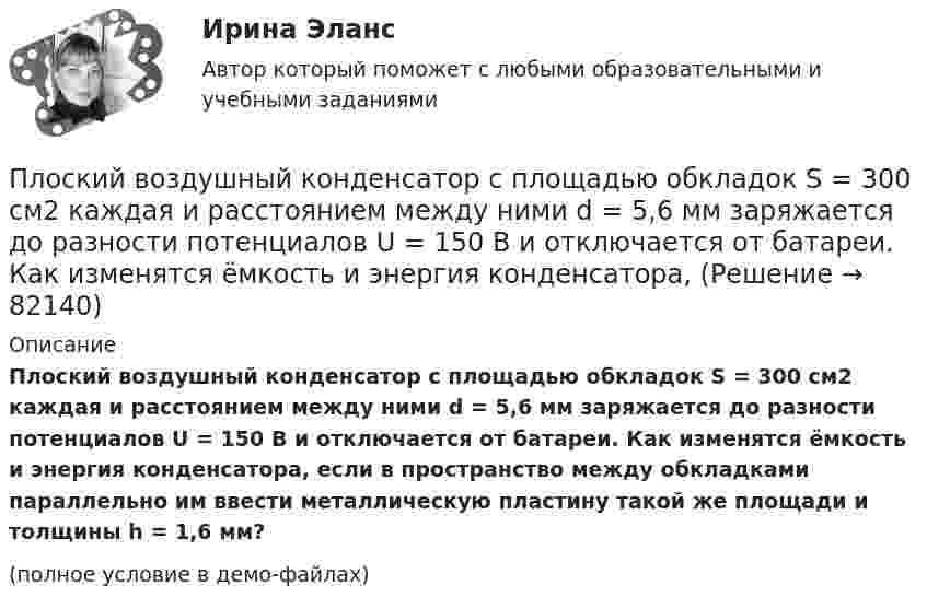     
            Описание
            Плоский воздушный конденсатор с площадью обкладок S = 300 см2 каждая и расстоянием между ними d = 5,6 мм заряжается до разности потенциалов U = 150 В и отключается от батареи. Как изменятся ёмкость и энергия конденсатора, если в пространство между обкладками параллельно им ввести металлическую пластину такой же площади и толщины h = 1,6 мм?(полное условие в демо-файлах)   
            
            
            Плоский воздушный конденсатор с обкладками в форме дисков радиуса R подключен к синусоидальному напряжению U=U_0*sin(w*t). Расстояние между дисками d. Найдите плотность тока смещения и амплитуду тока смещения в конденсаторе.Плоский воздушный конденсатор с площадью обкладок S = 300 см2 каждая и расстоянием между ними d = 5,6 мм заряжается до разности потенциалов U = 150 В и отключается от батареи. Как изменятся ёмкость и энергия конденсатора,Плоский конденсатор имеет ёмкостью C = 600 пФ. Насколько она изменится, если ввести между обкладками параллельно им медный лист, толщина которого равна 1/4 расстояния между обкладками? Будет ли влиять на результат положение листа?Плоский конденсатор, между пластинами которого создано электрическое поле напряжённостью E = 100 В/м, помещён в магнитное поле так, что силовые линии полей взаимно перпендикулярны. Какова должна быть индукция B Плоский конденсатор, площадь каждой пластины которого 400 см2, заполнен двумя слоями диэлектрика. Граница между ними параллельна обкладкам. Первый слой –прессшпан (e1 = 2) толщиной 0,2 см;Плоский конденсатор, площадь каждой пластины которого S = 400 см2, заполнен двумя слоями диэлектрика. Граница между ними параллельна обкладкам. Первый слой – парафин (e1 =  2) толщины d1 = 0,2 см,Плоский конденсатор, расстояние между пластинами которого d = 2 мм, заряжен до разности потенциалов U = 200 В. Диэлектрик – фарфор. Найти напряжённость и объёмную плотность энергии поля конденсатора.Плоская электромагнитная волна, имеющая максимальную напряженность электрического поля 20 в/м и частоту 106 Гц, распространяется в вакууме. Определить уравнения электромагнитной волны с числовыми коэффициентами, выбрав произвольно начальные условия.Плоская электромагнитная волна, интенсивность которой равна 12 Вт/м2, распространяется в вакууме. Частота колебаний волны 2 106 Гц. Определить уравнения электромагнитной волны с числовыми коэффициентами, Плоская электромагнитная волна распространяется в вакууме. Амплитуда напряжённости магнитного поля H0. Найти среднюю за период плотность потока энергии.  H0 = 10 мА/м.Плоская электромагнитная волна частотой 106 Гц, имеющая амплитуду напряжённости электрического поля 120 В/м, распространяется в воздухе. Записать уравнение электромагнитной волны с числовыми коэффициентами,Плоская электромагнитная волна частотой 106 Гц, имеющая амплитуду напряжённости электрического поля 120 В/м, распространяется в воздухе. Записать уравнение электромагнитной волны с числовыми коэффициентами, Плоский воздушный конденсатор заряжен до разности потенциалов 300 В. Площадь пластин 1 см2, напряжённость поля в зазоре между ними 300 кВ/м. Определить поверхностную плотность заряда на пластинках, ёмкость и энергию конденсатора.Плоский воздушный конденсатор заряжен до энергии W = 6,7 мкДж. Какой станет энергия конденсатора, если после отключения от источника напряжения увеличить в k = 2,7 раз расстояние между обкладками?