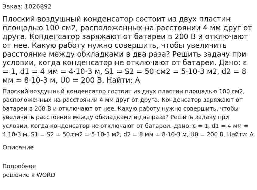 Плоский воздушный конденсатор состоит из двух пластин площадью 100 см2, расположенных на расстоянии 4 мм друг от друга. Конденсатор заряжают от батареи в 200 В и отключают от нее. Какую работу нужно совершить, чтобы увеличить расстояние между обкладками в два раза? Решить задачу при условии, когда конденсатор не отключают от батареи. Дано: ε = 1, d1 = 4 мм = 4·10-3 м, S1 = S2 = 50 см2 = 5·10-3 м2, d2 = 8 мм = 8·10-3 м, U0 = 200 В. Найти: А 