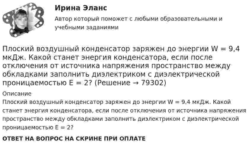      
            Описание
            Плоский воздушный конденсатор заряжен до энергии W = 9,4 мкДж. Какой станет энергия конденсатора, если после отключения от источника напряжения пространство между обкладками заполнить диэлектриком с диэлектрической проницаемостью E = 2?ОТВЕТ НА ВОПРОС НА СКРИНЕ ПРИ ОПЛАТЕ   
            
            
            Плоский воздушный конденсатор заряжен до энергии W = 6,7 мкДж. Какой станет энергия конденсатора, если после отключения от источника напряжения увеличить в k = 2,7 раз расстояние между обкладками?Плоский воздушный конденсатор заряжен до энергии W = 9,4 мкДж. Какой станет энергия конденсатора, если после отключения от источника напряжения пространство между обкладками заполнить диэлектриком с диэлектрической проницаемостью E = 2?Плоский воздушный конденсатор с обкладками в форме дисков радиуса R подключен к синусоидальному напряжению U=U_0*sin(w*t). Расстояние между дисками d. Найдите плотность тока смещения и амплитуду тока смещения в конденсаторе.Плоский воздушный конденсатор с площадью обкладок S = 300 см2 каждая и расстоянием между ними d = 5,6 мм заряжается до разности потенциалов U = 150 В и отключается от батареи. Как изменятся ёмкость и энергия конденсатора,Плоский конденсатор имеет ёмкостью C = 600 пФ. Насколько она изменится, если ввести между обкладками параллельно им медный лист, толщина которого равна 1/4 расстояния между обкладками? Будет ли влиять на результат положение листа?Плоский конденсатор, между пластинами которого создано электрическое поле напряжённостью E = 100 В/м, помещён в магнитное поле так, что силовые линии полей взаимно перпендикулярны. Какова должна быть индукция B Плоский конденсатор, площадь каждой пластины которого 400 см2, заполнен двумя слоями диэлектрика. Граница между ними параллельна обкладкам. Первый слой –прессшпан (e1 = 2) толщиной 0,2 см;Плоская электромагнитная волна, имеющая амплитуду напряженности электрического поля 0,12B/м, распространяется в среде, диэлектрическая проницаемость которой 2 и магнитная проницаемость 1. Определить уравнения электромагнитной волны с числовымиПлоская электромагнитная волна, имеющая амплитуду напряженности электромагнитного поля 0,150 В/м, распространяется в вакууме. Определить энергию, проносимую волной за 2 с сквозь расположенную перпендикулярно к направлению распространения волныПлоская электромагнитная волна, имеющая максимальную напряженность электрического поля 20 в/м и частоту 106 Гц, распространяется в вакууме. Определить уравнения электромагнитной волны с числовыми коэффициентами, выбрав произвольно начальные условия.Плоская электромагнитная волна, интенсивность которой равна 12 Вт/м2, распространяется в вакууме. Частота колебаний волны 2 106 Гц. Определить уравнения электромагнитной волны с числовыми коэффициентами, Плоская электромагнитная волна распространяется в вакууме. Амплитуда напряжённости магнитного поля H0. Найти среднюю за период плотность потока энергии.  H0 = 10 мА/м.Плоская электромагнитная волна частотой 106 Гц, имеющая амплитуду напряжённости электрического поля 120 В/м, распространяется в воздухе. Записать уравнение электромагнитной волны с числовыми коэффициентами,Плоская электромагнитная волна частотой 106 Гц, имеющая амплитуду напряжённости электрического поля 120 В/м, распространяется в воздухе. Записать уравнение электромагнитной волны с числовыми коэффициентами, 