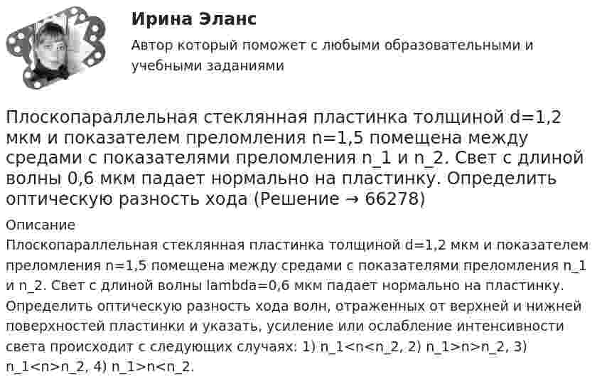     
            Описание
            Плоскопараллельная стеклянная пластинка толщиной d=1,2 мкм и показателем преломления n=1,5 помещена между средами с показателями преломления n_1 и n_2. Свет с длиной волны lambda=0,6 мкм падает нормально на пластинку. Определить оптическую разность хода волн, отраженных от верхней и нижней поверхностей пластинки и указать, усиление или ослабление интенсивности света происходит с следующих случаях: 1) n_1<n<n_2, 2) n_1>n>n_2, 3) n_1<n>n_2, 4) n_1>n<n_2.   
            
            
            Плосковыпуклая стеклянная линза с f = 1 м лежит выпуклой стороной на стеклянной пластинке. Радиус пятого темного кольца Ньютона в отраженном свете r5 = 1,1 мм. Определить длину световой волны .Плоскопараллельная стеклянная пластинка толщиной d=1,2 мкм и показателем преломления n=1,5 помещена между средами с показателями преломления n_1  и n_2. Свет с длиной волны 0,6 мкм падает нормально на пластинку. Определить оптическую разность ходаПлоскости (ΔKMN) принадлежит точка ТуЛГУПлоскость проволочного витка площадью S = 100 см2 и сопротивлением R = 5 Ом, находящегося в однородном магнитном поле напряжённостью H = 10 кА/м, перпендикулярна линиям магнитной индукции. Плоскость проволочного витка площадью S = 100 см2 и сопротивлением R = 5 Ом, находящегося в однородном магнитном поле напряжённостью H = 10 кА/м, перпендикулярна линиям магнитной индукции. Плоскость проволочного витка площадью S = 100 см2 и сопротивлением R = 5 Ом, находящегося в однородном магнитном поле с индукцией B = 10 Тл, перпендикулярна линиям магнитной индукции. При повороте витка в магнитном полеПлоскость проекций, обозначаемая символом П1, называется Выберите один ответ:  a.профильной  b.вертикальной  c.фронтальной  d.горизонтальнойПлоский контур с током I = 50 А расположен в однородном магнитном поле (В = 0,6 Тл) так, что нормаль к контуру перпендикулярна линиям магнитной индукции. Определить работу, совершаемую силами поля при медленном повороте контура около осиПлоский контур с током I = 5 А свободно установился в однородном магнитном поле (В = 0,4 Тл). Площадь контура S = 200 см2. Поддерживая ток в контуре неизменным, его повернули относительно оси, лежащей в плоскости контура, на угол = 40Плоский контур с током силой 5 А свободно установился в однородном магнитном поле с индукцией 0,4 Тл. Площадь контура 200 см2. Поддерживая ток в контуре неизменным, его повернули относительно оси, Плоский поперечный изгиб. Статически определимые системы Задача 6Плоский прямоугольный щит размерами axb, весом G= 26 кН, перекрывает выходное отверстие резервуара. Глубина воды перед щитом от свободной поверхности воды до нижней его кромки h1, за щитом – h2. Определить начальную силу тяги Т тросаПлоский слюдяной конденсатор, заряженный до разности потенциалов 400 В, обладает энергией 5 мкДж. Площадь пластин составляет 100 см2. Определить расстояние между пластинами, напряжённостьПлоский слюдяной конденсатор, заряженный до разности потенциалов 600 В, обладает энергией 40 мкДж. Площадь пластин составляет 100 см2. Определить расстояние между пластинами, напряжённость и объёмную плотность энергии