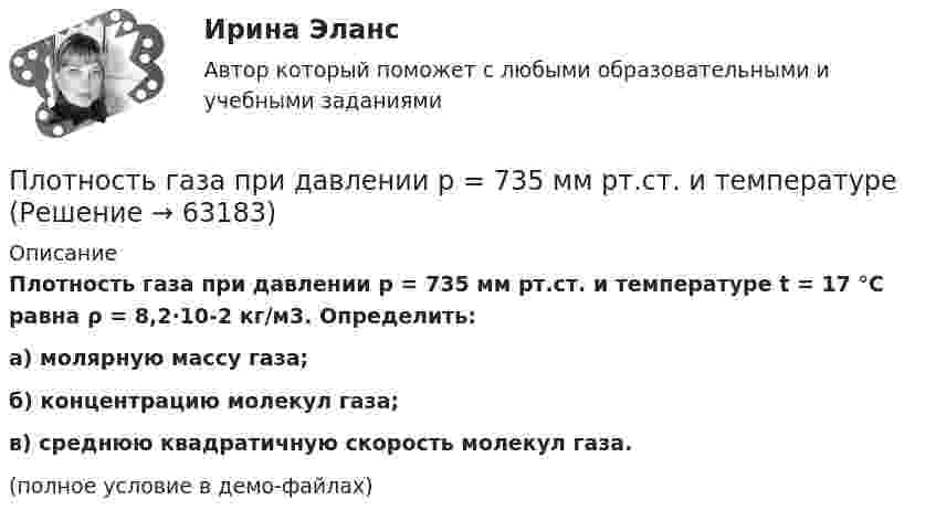     
            Описание
            Плотность газа при давлении p = 735 мм рт.ст. и температуре t = 17 °C равна ρ = 8,2·10-2 кг/м3. Определить:а) молярную массу газа;б) концентрацию молекул газа;в) среднюю квадратичную скорость молекул газа.(полное условие в демо-файлах)   
            
            
            Плотность газа при давлении 96 кПа и температуре 0 °C равна 1,35 кг/м3. Найти молярную массу газа.Плотность газа при давлении p = 735 мм рт.ст. и температуреПлотность некоторого газа 3*10^-2 кг/м3. Найдите давление газа, которое он оказывает на стенки сосуда, если средняя квадратичная скорость молекул газа равна 500 м/с.Плотность некоторого газа  3 10 -3 кг/м3. Найти давление газа, которое он оказывает на стенки сосуда, если средняя квадратичная скорость молекул газа равна 500 м/с.Плотность некоторого газа при нормальных условиях 0,9 кг/м3. Найти среднюю квадратичную скорость молекул газа.  580 м/сПлотность некоторого газа при нормальных условиях  = 1,25 кг/м3. Отношение удельных теплоёмкостей  = 1,4. Определить удельные теплоёмкости cV и cp этого газа.Плотность некоторого газа при нормальных условиях 1,25 кг/м3. Отношение удельных теплоёмкостей при постоянном давлении и при постоянном объёме равно 1,4. Определить удельные теплоёмкости cp и cV этого газа.Плоскость проекций, обозначаемая символом П1, называется Выберите один ответ:  a.профильной  b.вертикальной  c.фронтальной  d.горизонтальнойПлоскостями частного положения называются плоскости Выберите один или несколько ответов:  a.произвольно расположенные в пространстве  b.или параллельные или перпендикулярные одной из плоскостей проекций  c.параллельные одной плоскости прПлот массой M=500 кг и длиной l=3,5 м покоится на поверхности озера. Два человека масса которых m1 = 80 кг и m2 = 65 кг находящиеся на противоположных краях плота, меняются местами. Каково при этом перемещение плота?Плотность j электрического тока в медном проводнике равна 10 А/см2. Определить удельную тепловую мощность w тока.Плотность вещества некоторой шарообразной планеты составляет 3 г/см3. Каким должен быть период обращения планеты вокруг собственной оси, чтобы на её экваторе тела были невесомыми?Плотность воздуха при нормальных условиях равна 1,293 кг/м3. Какова плотность воздуха при температуре 100 °C и давлении 4·105 Па?Плотность газа r при давлении p = 96 кПа и температуре t = 0 °C равна 1,35 г/л. Найти молярную массу M газа.