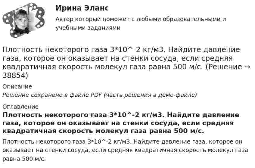     
          Описание
          Решение сохранено в файле PDF (часть решения в демо-файле) 
          Оглавление
          Плотность некоторого газа 3*10^-2 кг/м3. Найдите давление газа, которое он оказывает на стенки сосуда, если средняя квадратичная скорость молекул газа равна 500 м/с. 
            
            
            Плотность газа при давлении p = 735 мм рт.ст. и температуреПлотность некоторого газа 3*10^-2 кг/м3. Найдите давление газа, которое он оказывает на стенки сосуда, если средняя квадратичная скорость молекул газа равна 500 м/с.Плотность некоторого газа  3 10 -3 кг/м3. Найти давление газа, которое он оказывает на стенки сосуда, если средняя квадратичная скорость молекул газа равна 500 м/с.Плотность некоторого газа при нормальных условиях 0,9 кг/м3. Найти среднюю квадратичную скорость молекул газа.  580 м/сПлотность некоторого газа при нормальных условиях  = 1,25 кг/м3. Отношение удельных теплоёмкостей  = 1,4. Определить удельные теплоёмкости cV и cp этого газа.Плотность некоторого газа при нормальных условиях 1,25 кг/м3. Отношение удельных теплоёмкостей при постоянном давлении и при постоянном объёме равно 1,4. Определить удельные теплоёмкости cp и cV этого газа.Плотность некоторого газа при температуре 10 °C и давлении 2·105 Н/м2 равна 0,34 кг/м3. Чему равна масса одного киломоля этого газа?Плоскостями частного положения называются плоскости Выберите один или несколько ответов:  a.произвольно расположенные в пространстве  b.или параллельные или перпендикулярные одной из плоскостей проекций  c.параллельные одной плоскости прПлот массой M=500 кг и длиной l=3,5 м покоится на поверхности озера. Два человека масса которых m1 = 80 кг и m2 = 65 кг находящиеся на противоположных краях плота, меняются местами. Каково при этом перемещение плота?Плотность j электрического тока в медном проводнике равна 10 А/см2. Определить удельную тепловую мощность w тока.Плотность вещества некоторой шарообразной планеты составляет 3 г/см3. Каким должен быть период обращения планеты вокруг собственной оси, чтобы на её экваторе тела были невесомыми?Плотность воздуха при нормальных условиях равна 1,293 кг/м3. Какова плотность воздуха при температуре 100 °C и давлении 4·105 Па?Плотность газа r при давлении p = 96 кПа и температуре t = 0 °C равна 1,35 г/л. Найти молярную массу M газа.Плотность газа при давлении 9,6*104 Па и температуре 0 °C равна 1,35 кг/м3. Найти молярную массу этого газа.