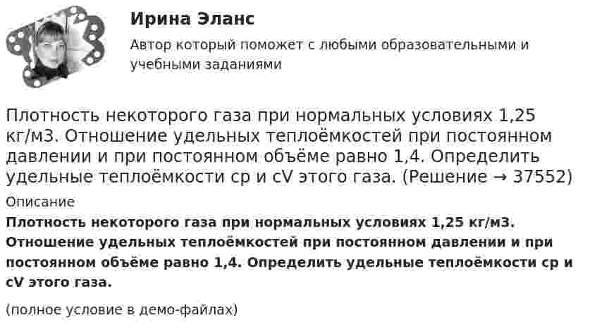     
          Описание
          Плотность некоторого газа при нормальных условиях 1,25 кг/м3. Отношение удельных теплоёмкостей при постоянном давлении и при постоянном объёме равно 1,4. Определить удельные теплоёмкости cp и cV этого газа.(полное условие в демо-файлах)  
            
            
            Плотность некоторого газа при нормальных условиях  = 1,25 кг/м3. Отношение удельных теплоёмкостей  = 1,4. Определить удельные теплоёмкости cV и cp этого газа.Плотность некоторого газа при нормальных условиях 1,25 кг/м3. Отношение удельных теплоёмкостей при постоянном давлении и при постоянном объёме равно 1,4. Определить удельные теплоёмкости cp и cV этого газа.Плотность некоторого газа при температуре 10 °C и давлении 2·105 Н/м2 равна 0,34 кг/м3. Чему равна масса одного киломоля этого газа?Плотность некоторого газа равна 0,06 кг/м3, средняя квадратичная скорость его молекул 500 м/с. Найти давление, которое оказывает газ на стенки сосуда.Плотность некоторого газа равна 6·10-2 кг/м3, средняя квадратичная скорость молекул этого газа равна 500 м/с. Найти давление, которое оказывает газ на стенки сосуда.Плотность некоторого двухатомного газа при нормальных условиях r = 1,43 кг/м3. Определить удельные теплоёмкости cV и cp этого газа.Плотность некоторого многоатомного газа при давлении 4 кПа составляет 5·10-2 кг/м3. Определить среднюю квадратичную скорость молекул газа и среднюю кинетическую энергию молекул в единице объёма этого газа.Плотность воздуха при нормальных условиях равна 1,293 кг/м3. Какова плотность воздуха при температуре 100 °C и давлении 4·105 Па?Плотность газа r при давлении p = 96 кПа и температуре t = 0 °C равна 1,35 г/л. Найти молярную массу M газа.Плотность газа при давлении 9,6*104 Па и температуре 0 °C равна 1,35 кг/м3. Найти молярную массу этого газа.Плотность газа при давлении 96 кПа и температуре 0 °C равна 1,35 кг/м3. Найти молярную массу газа.Плотность газа при давлении p = 735 мм рт.ст. и температуреПлотность некоторого газа 3*10^-2 кг/м3. Найдите давление газа, которое он оказывает на стенки сосуда, если средняя квадратичная скорость молекул газа равна 500 м/с.Плотность некоторого газа  3 10 -3 кг/м3. Найти давление газа, которое он оказывает на стенки сосуда, если средняя квадратичная скорость молекул газа равна 500 м/с.