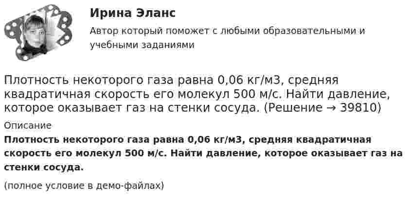     
          Описание
          Плотность некоторого газа равна 0,06 кг/м3, средняя квадратичная скорость его молекул 500 м/с. Найти давление, которое оказывает газ на стенки сосуда.(полное условие в демо-файлах)  
            
            
            Плотность некоторого газа при температуре 10 °C и давлении 2·105 Н/м2 равна 0,34 кг/м3. Чему равна масса одного киломоля этого газа?Плотность некоторого газа равна 0,06 кг/м3, средняя квадратичная скорость его молекул 500 м/с. Найти давление, которое оказывает газ на стенки сосуда.Плотность некоторого газа равна 6·10-2 кг/м3, средняя квадратичная скорость молекул этого газа равна 500 м/с. Найти давление, которое оказывает газ на стенки сосуда.Плотность некоторого двухатомного газа при нормальных условиях r = 1,43 кг/м3. Определить удельные теплоёмкости cV и cp этого газа.Плотность некоторого многоатомного газа при давлении 4 кПа составляет 5·10-2 кг/м3. Определить среднюю квадратичную скорость молекул газа и среднюю кинетическую энергию молекул в единице объёма этого газа.Плотность потока электромагнитного излучения Солнца у поверхности Земли составляет 1400 Вт/м2. Какова средняя напряжённость электрического поля излучения?Плотность потока энергии источника СВЧ-излучения на расстоянии 2 м равна 0,2 Вт/м2. Какая плотность энергии будет на расстоянии4 м? Выберите один ответ: a.0,04 Вт/м2; b.0,05 Вт/м2; c.0,025 Вт/м2. d.0,1 Вт/м2;Плотность газа при давлении 9,6*104 Па и температуре 0 °C равна 1,35 кг/м3. Найти молярную массу этого газа.Плотность газа при давлении 96 кПа и температуре 0 °C равна 1,35 кг/м3. Найти молярную массу газа.Плотность газа при давлении p = 735 мм рт.ст. и температуреПлотность некоторого газа 3*10^-2 кг/м3. Найдите давление газа, которое он оказывает на стенки сосуда, если средняя квадратичная скорость молекул газа равна 500 м/с.Плотность некоторого газа  3 10 -3 кг/м3. Найти давление газа, которое он оказывает на стенки сосуда, если средняя квадратичная скорость молекул газа равна 500 м/с.Плотность некоторого газа при нормальных условиях 0,9 кг/м3. Найти среднюю квадратичную скорость молекул газа.  580 м/сПлотность некоторого газа при нормальных условиях  = 1,25 кг/м3. Отношение удельных теплоёмкостей  = 1,4. Определить удельные теплоёмкости cV и cp этого газа.