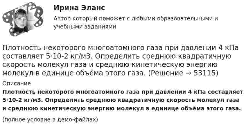     
            Описание
            Плотность некоторого многоатомного газа при давлении 4 кПа составляет 5·10-2 кг/м3. Определить среднюю квадратичную скорость молекул газа и среднюю кинетическую энергию молекул в единице объёма этого газа.(полное условие в демо-файлах)  
            
            
            Плотность некоторого двухатомного газа при нормальных условиях r = 1,43 кг/м3. Определить удельные теплоёмкости cV и cp этого газа.Плотность некоторого многоатомного газа при давлении 4 кПа составляет 5·10-2 кг/м3. Определить среднюю квадратичную скорость молекул газа и среднюю кинетическую энергию молекул в единице объёма этого газа.Плотность потока электромагнитного излучения Солнца у поверхности Земли составляет 1400 Вт/м2. Какова средняя напряжённость электрического поля излучения?Плотность потока энергии источника СВЧ-излучения на расстоянии 2 м равна 0,2 Вт/м2. Какая плотность энергии будет на расстоянии4 м? Выберите один ответ: a.0,04 Вт/м2; b.0,05 Вт/м2; c.0,025 Вт/м2. d.0,1 Вт/м2;Плотность потока энергии СВЧ-источника на расстоянии 2 м равна 1 Вт/м2. Чему равна мощность источника излучения? Выберите один ответ: a.10 Вт ; b.20 Вт ; c.100 Вт. d.50 Вт ;Плотность ртути при температуре 273 К равна 1,36∙104 кг/м3. Какой будет её плотность при +30 ºС?Плотность серебра 10,5 103 кг/м3, молярная масса M =108 10-3 кг/моль. Найти среднее значение объема , занимаемого одним атомом серебра.Плотность некоторого газа 3*10^-2 кг/м3. Найдите давление газа, которое он оказывает на стенки сосуда, если средняя квадратичная скорость молекул газа равна 500 м/с.Плотность некоторого газа  3 10 -3 кг/м3. Найти давление газа, которое он оказывает на стенки сосуда, если средняя квадратичная скорость молекул газа равна 500 м/с.Плотность некоторого газа при нормальных условиях 0,9 кг/м3. Найти среднюю квадратичную скорость молекул газа.  580 м/сПлотность некоторого газа при нормальных условиях  = 1,25 кг/м3. Отношение удельных теплоёмкостей  = 1,4. Определить удельные теплоёмкости cV и cp этого газа.Плотность некоторого газа при нормальных условиях 1,25 кг/м3. Отношение удельных теплоёмкостей при постоянном давлении и при постоянном объёме равно 1,4. Определить удельные теплоёмкости cp и cV этого газа.Плотность некоторого газа при температуре 10 °C и давлении 2·105 Н/м2 равна 0,34 кг/м3. Чему равна масса одного киломоля этого газа?Плотность некоторого газа равна 0,06 кг/м3, средняя квадратичная скорость его молекул 500 м/с. Найти давление, которое оказывает газ на стенки сосуда.