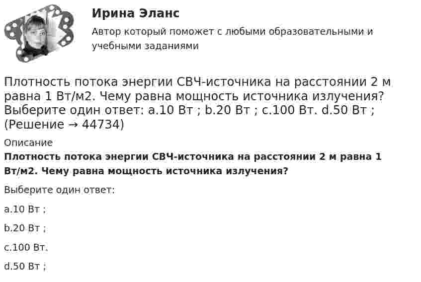      
            Описание
            Плотность потока энергии СВЧ-источника на расстоянии 2 м равна 1 Вт/м2. Чему равна мощность источника излучения?Выберите один ответ:a.10 Вт ;b.20 Вт ;c.100 Вт.d.50 Вт ;  
            
            
            Плотность потока энергии источника СВЧ-излучения на расстоянии 2 м равна 0,2 Вт/м2. Какая плотность энергии будет на расстоянии4 м? Выберите один ответ: a.0,04 Вт/м2; b.0,05 Вт/м2; c.0,025 Вт/м2. d.0,1 Вт/м2;Плотность потока энергии СВЧ-источника на расстоянии 2 м равна 1 Вт/м2. Чему равна мощность источника излучения? Выберите один ответ: a.10 Вт ; b.20 Вт ; c.100 Вт. d.50 Вт ;Плотность ртути при температуре 273 К равна 1,36∙104 кг/м3. Какой будет её плотность при +30 ºС?Плотность серебра 10,5 103 кг/м3, молярная масса M =108 10-3 кг/моль. Найти среднее значение объема , занимаемого одним атомом серебра.Плотность теплового потока qст через плоскую стенку из фанеры толщиной δ = 3 мм равна 750 Вт/м2. Определить температуру на внешней стороне стенки, если температура на внутренней стороне равна 120 oC Плотность теплового потока через плоскую стенку толщиной δ = 50 мм составляет q = 60 ккал/(м2∙ч). Определить разность температур на поверхностях стенки и градиент температуры в стенке, если она выполнена:Плотность тока в алюминиевом проводе j = 1 A/мм2. Найти среднюю скорость упорядоченного движения электронов, предполагая, что число свободных электронов в 1 cм3 алюминия равно числу атомов.Плотность некоторого газа при нормальных условиях  = 1,25 кг/м3. Отношение удельных теплоёмкостей  = 1,4. Определить удельные теплоёмкости cV и cp этого газа.Плотность некоторого газа при нормальных условиях 1,25 кг/м3. Отношение удельных теплоёмкостей при постоянном давлении и при постоянном объёме равно 1,4. Определить удельные теплоёмкости cp и cV этого газа.Плотность некоторого газа при температуре 10 °C и давлении 2·105 Н/м2 равна 0,34 кг/м3. Чему равна масса одного киломоля этого газа?Плотность некоторого газа равна 0,06 кг/м3, средняя квадратичная скорость его молекул 500 м/с. Найти давление, которое оказывает газ на стенки сосуда.Плотность некоторого газа равна 6·10-2 кг/м3, средняя квадратичная скорость молекул этого газа равна 500 м/с. Найти давление, которое оказывает газ на стенки сосуда.Плотность некоторого двухатомного газа при нормальных условиях r = 1,43 кг/м3. Определить удельные теплоёмкости cV и cp этого газа.Плотность некоторого многоатомного газа при давлении 4 кПа составляет 5·10-2 кг/м3. Определить среднюю квадратичную скорость молекул газа и среднюю кинетическую энергию молекул в единице объёма этого газа.
