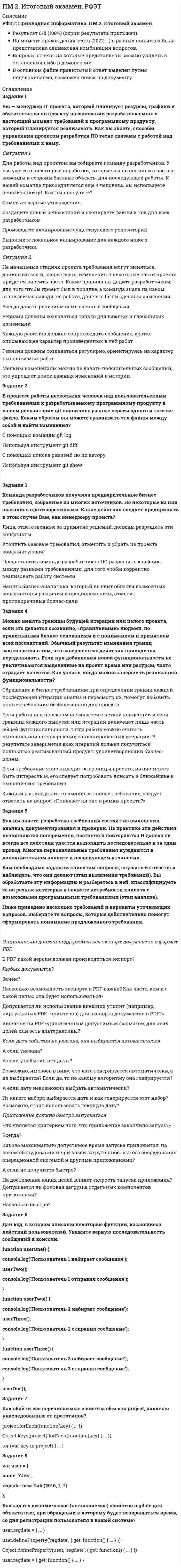     
          Описание
          РФЭТ: Прикладная информатика. ПМ 2. Итоговый экзаменРезультат 15/15 (100%), все ответы в файле верные (скрин результата приложен).База вопросов собрана на основе прохождения нескольких попыток (2022 г.)Вопросы, ответы на которые представлены, можно увидеть в оглавлении либо в демоверсии.В основном файле правильный ответ выделен путем подчеркивания, возможен поиск по документу. 
          Оглавление
           1.     Закон Мэрфи в управлении рисками гласит:выберите верный вариантвсе неприятности, которые могут случиться с нами, случатся навернякаискусство выявления рисков начинается с того, настроя на критический подход к вопросувыявить потенциальные проблемы еще до того, как они заявят о себе в полный голосименно руководитель проекта должен настроить всех участников проекта на серьезный лад2.     Какое соглашение нужно заключить между заказчиком и проектной командой, если они представляют одну и ту же компанию?содержание работыдоговорустав3.     Расположите этапы процесса формирования проектной команды по порядку: Круг обязанностей каждого из членов проектной команды документируется в перечне предполагаемых работ и плане проекта; Руководитель и спонсор проекта начинают привлекать к работе отдельных специалистов и организации с соответствующими знаниями и квалификацией; Руководитель проекта проводит переговоры об участии специалистов и организаций в работе над проектом; Руководитель проекта уточняет план и согласует его со всеми членами проектной команды; Сложные задачи разбиваются на промежуточные так, что появляется возможность применить к ним конкретные знания и квалификацию исполнителей проекта.4.     Какие 3 метода используются для того чтобы устранить хаос, порождаемый наличием многих взаимосвязанных проектов?Разные формы и обязанности РМОУкомплектование проектов новыми кадрамиОтслеживание связей между проектами.Управление проектами или задачами, которые повышают затраты многих проектов, но обременительны для каждого отдельного проекта или задачи.Распределение ограниченных ресурсов — в частности, персонала — между многими проектами.5.     Продолжите верно утверждение:Каждый из пакетов работы, предусмотренных в плане проекта, служит единицей прогресса, поддающейся измерению? Оценка исполнения производится по...затраченным усилиям сотрудниковвыполнению плана бюджетафакту исполнения расписания6.     Под стоимостью собственной рабочей силы понимают...продолжите верно утверждениеотношение накладных расходов к затратам по оплате трудаиспользование суммарной ставки оплаты трудатрудозатраты собственных работников фирмычасовую (или суточную, недельную, месячную) ставку каждого работника7.     Какие 2 вида задач могут быть представлены WBS?Схема работПеречни задачГрафический планСуммарные задачиПакеты работ8.     Распределите операции, подходящие для каждой из функций управления проектами.ОпределениеПланированиеУправлениевыбор команды проектавыбор участвующих организацийкоммуникация среди всех участников проектакорректирующие действия на текущие проблемыопределение объемов и сроков работыоценка прогрессасбор воедино информации о реализации целей проектауправление рискамиформулировка конечной цели9.     Продолжите верно утверждение:Анализ проблем, разрешение конфликтов, непрерывное обучение проектной команды...ложиться на руководителя проектапроизводится и обсуждается совместно с командойпроизводится непосредственно участниками команды10. В каких случаях дробить какую-либо задачу на еще более мелкие задачи будет более эффективным, чем продолжать выполнение в существующем виде?Выберите три случаяЗадачи, полученные после такою дробления, легче распределять между отдельными исполнителями.Для выполнения такой задачи потребуется не менее 3800 человеко-часовЗадачу, полученную после такого дробления, легче отслеживать.Задачу, полученную после такою дробления, легче оценить.Объем этой задачи оказался таким, что если бы подобным образом был спланирован весь проект, тогда аналогичные проблемы умножились бы многократно11. Продолжите верно утверждение:Декомпозиция работ проекта...определяет задачи, которые составляют основу для всего последующего проектапредставляет собой инструмент, который позволяет разбить проект на составные части.позволяет получить точные оценки затрат и расписания исполнения проекта.12. Какими способами можно определить ограничения предшествования?выберите два варианта ответасетевая диаграмматаблица предшествования выполнения работоценка пакетов работытаблица связей между пакетами работ13. Процесс акцептирования представляет собой...выберите верное утверждениеанализ, выполненный перед разработкой продуктапроцесс выработки стандартов, используемых для создания требуемого продуктасистематическое тестирование качества работыто, каким образом заказчик будет принимать готовый продукт, который в данный момент находится на стадии разработки (производства)14. Какие задачи позволяют решить четко сформулированные нормы поведения в проектной команде?отметьте три варианта ответаЧлены проектной команды могут выполнить анализ глубинной причины возникающих проблемВы удовлетворяете потребность членов команды в структуре.Закрепить навыки решения задач, увязанные с используемым процессом решения задачКоллектив получает возможность сформировать свою собственную культуру.Члены проектной команды понимают, чего именно ожидают от них как членов группы, взаимозависимых и взаимодействующих людей.15. Что понимают под параллельными задачами?Задачи, которые могут быть выполнены по почередиЗадачи, которые могут быть выполнены одновременноЗадачи, которые имеют ограничения предшествования выполнения16. Что представляет собой профиль риска?риски, касающиеся как продукта, так и исправленияоценка каждого риска с точки зрения его возможных отрицательных последствий и вероятности его материализацииперечень вопросов, которые касаются традиционных сфер неопределенности при выполнении проектов17. Выберите верное утверждение.Дата завершения проекта может быть неопределенной, откладываться; нужно, чтобы все идеи группы смогли сформироваться.Управление проектами оформилось как наука задолго до ХХ столетия.Дата начала проекта всегда четко определена.Текущие операции не имеют четко определенного момента завершения.18. Диаграммы Ганта наиболее подходят для...продолжите верно утверждениекрупных проектовне очень больших проектовнаглядного отображения расписания19. Какой из следующих методов не является письменным?устав проектасодержание работыплан коммуникацийматрица ответственности20. Отметьте верные (два) утверждения.Базовый бюджет и расписание исполнения проекта представляют исходный план проекта, утвержденный всеми заинтересованными сторонами.База отражает также баланс между затратами, расписанием и качеством конечного продукта проектаИспользование показателей прибавочной стоимости является одним из наиболее эффективных способов преодоления отклонений от расписанияС использованием расписания и базового бюджета проект никогда не будет отклоняться от своего исходного плана21. Отметьте, что из перечисленного является проектом.Выберите несколько вариантовразработка новой фотокамеры модели Xсоздание эксклюзивной модели спортивного автомобиляпроизводство женского пальто модели 60-х годовмассовый выпуск фотокамеры модели X на производстве22. Назовите три составляющие любого проекта.руководительзатратыграфик работотчетность о расходахубыткикачество23. В каком документе отмечаются все вопросы и ответы, связанных с экономическими перспективами будущего проекта?в экономическом обосновании проектав аналитическом документев уставе проекта24. Назовите “классические ошибки” при получении оценки?три варианта ответаНе были привлечены к оценке люди, которые будут фактически выполнять эту работуОценка произведенная при помощи математических формул и вычисленийОценки, вынесенные мимоходомТак называемый “здравый смысл”Оценки, вынесенные некомпетентными людьми25. Что представляет собой непрерывное управление рисками?начало каждой новой стадии выполнения проекта ведется с разработки новой стратегии реагированияповторение основных процессов управления рисками на протяжении всего времени выполнения проектаиспользование теории вероятности в управлении рискамипринятие возможных рисков26. Модель формирования высокоэффективной проектной команды основывается наНаличии в команде высококвалифицированных специалистов, способных к совместному решению задачНаличии в команде высококвалифицированных специалистовПозитивной атмосфере в коллективеСтремлении к цели, общей для всех членов данного коллектива27. Распределение ресурсов выполняется в 4 этапа: В каждый пиковый период отсрочивать старт выполнения некритических задач в рамках их временного резерва; Выявить пики использования ресурсов; Прогнозировать потребность в ресурсах при составлении первоначального варианта расписания проекта; Устранить оставшиеся пики, повторно оценив пакеты работы.28. Какой участник проекта решает следующие задачи: занимается планированием проекта; определяет других участников проекта; следит за расходами, удовлетворяющими бюджет проекта; улаживает конфликтные ситуации между участниками проекта?руководительзаказчикфункциональный руководительспонсор29.  Распределите, какие действия происходят на каждом этапе жизненного цикла разработки продукта.Разработка требованийПроектированиеСозданиеЭксплуатация“в новый бассейн записываются на занятия”изготовление продуктаопределение функций продуктапревращение проектов в текущие операциисоставление технической документацииформулировка требования к техническим характеристикам продуктачертежи, описания продукта30. Разработка правильного варианта WBS выполняется в три этапа.Отметьте их.Понимать предстоящий ПроектВыделить базовых задач проекта либо указание важнейших результатов рассматриваемого проектаНачать процесс акцептированияОрганизовать задачи в проектеПроанализировать критерии завершенияПеречислить все задачи, требуемые для получения основных результатов рассматриваемого проекта31. Какие из перечисленных результатов являются нематериальными?новый фирменный бланк для выдачи банковских справокновая программа повышения квалификации для учителейнаписание правил поведения в открывшемся бассейнеусовершенствованная модель телефонаоформление витрины универмага32. Есть несколько классических стилей работы в проектном формате. Выберите, описание какой организации приведено ниже.Такой стиль организации подходит для компаний, которые работают над большими и долгосрочными проектами. В этом случае проекты выполняются несколькими функциональными подразделениями. Скорее, функциональные подразделения существуют в рамках выполняемого проекта. Поскольку происходит одновременная реализация нескольких проектов, это порождает огромное количество операций, но эти компании готовы терпеть некоторую организационную неэффективность ради того, чтобы максимизировать управленческую эффективность проекта.Реализация программМатричная организацияПроектно-ориентированная организацияФункционально-ориентированная организация33. Закончите определение, выбрав правильный вариант ответа из меню.Человек, который обладает формальными властными полномочиями, рассматривает и утверждает содержание работы, план проекта, кто, в сущности, несет ответственность за проект, является 34. Прочтите приведенные утверждения и выберите верное.Чтобы определить, кто хочет участвовать в реализации проекта, правильней поставить вопрос так: “Кто входит в состав проектной команды?”.Заказчики не могут быть участниками проектной команды.Руководитель проекта является и главным его участником.Главный фактор успеха проекта заключается в том, что проектная команда и руководство фирмы должны найти заказчика.35. В городе работает компания, по разработке принципиально новой системы промышленного водоснабжения. Проект связан с высокой травмоопасностью рабочих в ходе тестирования модели, так как подразумевает работу с паром под давлением и горячей водой.Выберите возможный способ снижения рисков неудачного завершения испытаний модели.Максимальная автоматизация производствастрахование имуществастрахование финансовых рисковСтрахование работников от несчастных случаевЗакупка специального защитного снаряжения для работников36. Что следует сделать в первую очередь, после того, как риски определены и получена информация о риске от всех участников проекта?Заняться поиском возможностей снижения рисковВыработать стратегию реагированияПодготовить план на случай возникновения чрезвычайных ситуаций37. При выполнении проекта по разработке новой модели информационного стенда для выставочного комплекса возникло короткое замыкание. Часть модели была повреждена.Риск какой категории возник в данном случае?непредвиденные расходыперекладывание рискаизвестные рискинеизвестные риски38. Выберите верное утверждение:Декомпозиция работ и WBS — это разные терминыДекомпозиция работ называется на английском языке сокращенно WBSWBS — это приложение для управления проектами39. Оценка затрат и длительности выполнения каждого из пакетов работы называетсяоценкой по принципу «снизу вверх»оценкой трудозатратоценкой по принципу «сверху вниз»40. Отметьте верные утверждения.Увеличение количества людей, которым предстоит заниматься выполнением относительно простой задачи, всегда ведет к сокращению длительности выполнения этой задачиПри оценке затрат и длительности выполнения каждого пакета работ необходимо учитывать множество разных факторовУвеличение количества людей, которым предстоит заниматься выполнением любой задачи, всегда ведет к сокращению длительности выполнения этой задачиКогда речь идет о задачах, выполнение которых требует участия интеллектуальных работников, наращивание численности рабочей силы далеко не всегда приводит к повышению производительности и сокращению длительности выполнения соответствующей задачипри оценке затрат и длительности выполнения каждого пакета работ необходимо учитывать категорию работы - простая задача/сложная (интеллектуальная).41. Вы составляете план и расписание для крупномасштабного проекта по строительству нового цеха. Чем Вы в данном случае воспользуетесь?Масштабированные сетевые диаграммыWBSДиаграммы ГантаПростой таблицей42. Какие 2 основных препятствия встречают команды на пути своего превращения в высокоэффективную проектную команду?Проектные команды создаются для решения сложных задач, и им приходится решать эти задачи совместными усилиями.Чтобы успешно выполнять свои задачи, члены проектной команды должны взаимодействовать между собой.Результатом работы команды должен быть законченный продукт или услуга, а не отдельные составляющие продукта или услуги.Проектные команды, как правило, создаются на относительно непродолжительный период времени и поэтому им приходится учиться работать вместе.43. Стоит ли полностью избегать конфликтных ситуаций в рабочем коллективе, при принятии решений?Следует следить за тем, чтобы гармония, достигнутая в коллективе, заставляла людей избегать конфликтных ситуаций, для эффективной деятельности коллективаИзбегать конфликтов означает, что решения, принимаемые командой, могут оказаться “удобными для всех”, но малоэффективнымиВ отсутствии конфликтов члены команды начинают принимать обдуманные и верные совместные решения44. Когда команда практически сама управляет своей деятельностью, лидер может сосредоточиться на устранении препятствий и совершенствовании коллективных процессов. В этом случае лидеру стоитнеобходимо отметить успехи каждого из членов проектной команды и указать на возможности для дальнейшего совершенствования их навыков и уменийподелиться с командой частью своих властных полномочийотвлечься от своей лидерской роли, позволить команде принимать самостоятельно решения45. Что понимают под умением активно слушать?Выслушивание мнений, высказываемых другими людьми, и подлинное понимание мыслей, которые они пытаются донестиОдин из видов мастерства персонального общенияУмение слушать не перебиваяРабота, связанная с групповым решением проблем 
            
            
            ПМ 4. Итоговый экзамен. РФЭТПМ-Русский Самостоятельная работа № 2. Тест. Оценка развёрнутого ответа ОГЭ по русскому языку. Курсы Учитель будущегоПо 2 электрона на внешнем энергетическом уровне имеют атомы…Поведение потребителей (ответы на тест Синергии)Поведение потребителей (Ответы Тест Синергия)Поведение потребителей (тест с ответами Синергия)Поведенческие роли формируют поведенческие … владельцев бизнесаПланируемая и систематически осуществляемая деятельность в рамках системы качества, необходимая для создания уверенности в должном качестве объекта (продукции, процесса, системы), – это …План качества или SQAP включать следующееПластичность материала – это его свойство…Плоские прямоугольные координаты в зональной системе равны: х=6312 км; у=12830 км. В какой координатной зоне расположена эта точка?Плоский центральный удар двух шаров массами = 1 кг и = 2 кг происходит в тот момент времени, когда их центры располагаются на прямой . Скорости шаров до удара и . Коэффициент восстановления k = 0,5. Найти модуль ударного импульса.Плоский центральный удар двух шаров массами = 2 кг и = 1 кг происходит в тот момент времени, когда их центры располагаются на прямой . Скорости шаров до удара и . Коэффициент восстановления k = 0,2. Найти модуль ударного импульса.Плоскость задана: