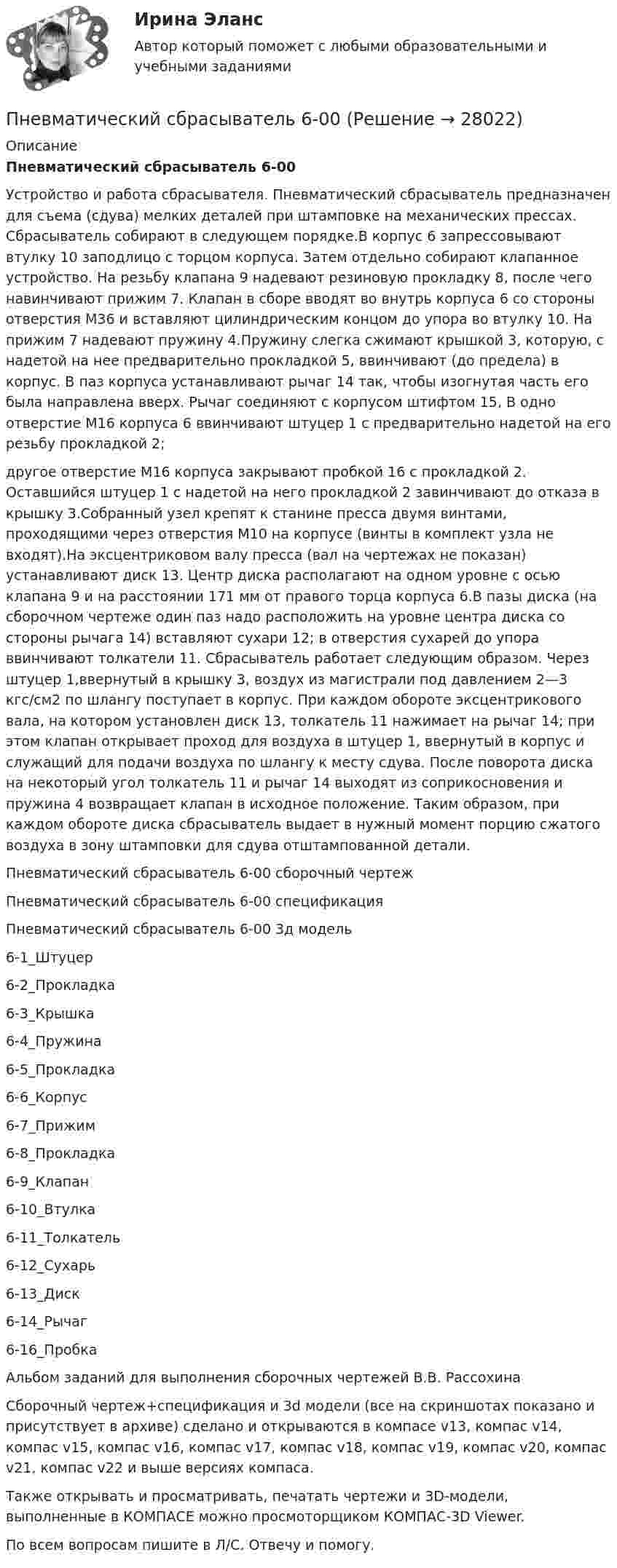     
          Описание
          Пневматический сбрасыватель 6-00Устройство и работа сбрасывателя. Пневматический сбрасыватель предназначен для съема (сдува) мелких деталей при штамповке на механических прессах. Сбрасыватель собирают в следующем порядке.В корпус 6 запрессовывают втулку 10 заподлицо с торцом корпуса. Затем отдельно собирают клапанное устройство. На резьбу клапана 9 надевают резиновую прокладку 8, после чего навинчивают прижим 7. Клапан в сборе вводят во внутрь корпуса 6 со стороны отверстия М36 и вставляют цилиндрическим концом до упора во втулку 10. На прижим 7 надевают пружину 4.Пружину слегка сжимают крышкой 3, которую, с надетой на нее предварительно прокладкой 5, ввинчивают (до предела) в корпус. В паз корпуса устанавливают рычаг 14 так, чтобы изогнутая часть его была направлена вверх. Рычаг соединяют с корпусом штифтом 15, В одно отверстие M16 корпуса 6 ввинчивают штуцер 1 с предварительно надетой на его резьбу прокладкой 2;другое отверстие М16 корпуса закрывают пробкой 16 с прокладкой 2. Оставшийся штуцер 1 с надетой на него прокладкой 2 завинчивают до отказа в крышку 3.Собранный узел крепят к станине пресса двумя винтами, проходящими через отверстия М10 на корпусе (винты в комплект узла не входят).На эксцентриковом валу пресса (вал на чертежах не показан) устанавливают диск 13. Центр диска располагают на одном уровне с осью клапана 9 и на расстоянии 171 мм от правого торца корпуса 6.В пазы диска (на сборочном чертеже один паз надо расположить на уровне центра диска со стороны рычага 14) вставляют сухари 12; в отверстия сухарей до упора ввинчивают толкатели 11. Сбрасыватель работает следующим образом. Через штуцер 1,ввернутый в крышку 3, воздух из магистрали под давлением 2—3 кгс/см2 по шлангу поступает в корпус. При каждом обороте эксцентрикового вала, на котором установлен диск 13, толкатель 11 нажимает на рычаг 14; при этом клапан открывает проход для воздуха в штуцер 1, ввернутый в корпус и служащий для подачи воздуха по шлангу к месту сдува. После поворота диска на некоторый угол толкатель 11 и рычаг 14 выходят из соприкосновения и пружина 4 возвращает клапан в исходное положение. Таким образом, при каждом обороте диска сбрасыватель выдает в нужный момент порцию сжатого воздуха в зону штамповки для сдува отштампованной детали.Пневматический сбрасыватель 6-00 сборочный чертежПневматический сбрасыватель 6-00 спецификацияПневматический сбрасыватель 6-00 3д модель6-1_Штуцер6-2_Прокладка6-3_Крышка6-4_Пружина6-5_Прокладка6-6_Корпус6-7_Прижим6-8_Прокладка6-9_Клапан6-10_Втулка6-11_Толкатель6-12_Сухарь6-13_Диск6-14_Рычаг6-16_ПробкаАльбом заданий для выполнения сборочных чертежей В.В. РассохинаСборочный чертеж+спецификация и 3d модели (все на скриншотах показано и присутствует в архиве) сделано и открываются в компасе v13, компас v14, компас v15, компас v16, компас v17, компас v18, компас v19, компас v20, компас v21, компас v22 и выше версиях компаса.Также открывать и просматривать, печатать чертежи и 3D-модели, выполненные в КОМПАСЕ можно просмоторщиком КОМПАС-3D Viewer.По всем вопросам пишите в Л/С. Отвечу и помогу.  
            
            
            Пневматические цилиндры применяются в приспособлениях, предназначенных для быстрой установки и надежного закрепления обрабатываемых деталей на металлообрабатывающих станках. Изображенный на чертеже пневматический цилиндр — качающийся, крепится к станку специальными шарнирными устройствамиПневматический сбрасыватель 6-00Пневмогидравлический клапан Пневмогидравлический клапан 29-00 t-flexПневмония – симптомы Развитию пневмонии очень часто предшествует наличие симптомовПневмоцилиндр 00-000.06.22.22.00 solidworksПневмоцилиндр 00-000.06.26.26.00 solidworksПлощадь пластин плоского слюдяного конденсатора 1,1 см2 , зазор между ними 3 см. При разряде конденсатора выделилась энергия 1 мкДж. До какой разности потенциалов был заряжен конденсатор?Площадь, покрытая лесом, составляет____ от всей территории РоссииПлощадь соприкосновения слоёв текущей жидкости S = 10 см2, коэффициент динамической вязкости жидкости h = 10-3 Па·с, а возникающая сила трения между слоями F = 0,1 мН. Определить градиент скорости.Плювиограф П-2 предназначен для определения:ПМ.02 «Организационное обеспечение деятельности учреждений социальной защиты населения и органов Пенсионного фонда Российской Федерации (ПФР)» ФЭКПМ.02 Управление логистическими процессами в закупках, производстве и распределенииПМ 04 «Документирование трудовых правоотношений» (Экзамен квалификационный) от ЧПОУ ФЭК по специальности 40.02.01 «Документационное обеспечение управления и архивоведение»