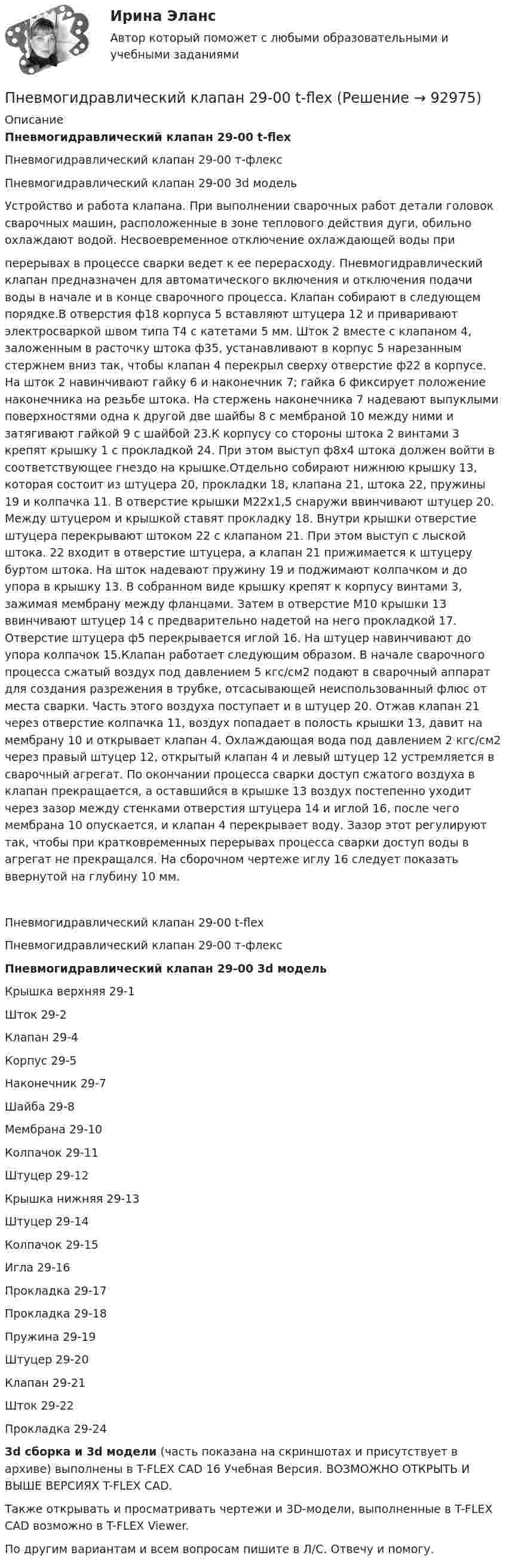     
            Описание
            Пневмогидравлический клапан 29-00 t-flexПневмогидравлический клапан 29-00 т-флексПневмогидравлический клапан 29-00 3d модельУстройство и работа клапана. При выполнении сварочных работ детали головок сварочных машин, расположенные в зоне теплового действия дуги, обильно охлаждают водой. Несвоевременное отключение охлаждающей воды приперерывах в процессе сварки ведет к ее перерасходу. Пневмогидравлический клапан предназначен для автоматического включения и отключения подачи воды в начале и в конце сварочного процесса. Клапан собирают в следующем порядке.В отверстия ф18 корпуса 5 вставляют штуцера 12 и приваривают электросваркой швом типа Т4 с катетами 5 мм. Шток 2 вместе с клапаном 4, заложенным в расточку штока ф35, устанавливают в корпус 5 нарезанным стержнем вниз так, чтобы клапан 4 перекрыл сверху отверстие ф22 в корпусе. На шток 2 навинчивают гайку 6 и наконечник 7; гайка 6 фиксирует положение наконечника на резьбе штока. На стержень наконечника 7 надевают выпуклыми поверхностями одна к другой две шайбы 8 с мембраной 10 между ними и затягивают гайкой 9 с шайбой 23.К корпусу со стороны штока 2 винтами 3 крепят крышку 1 с прокладкой 24. При этом выступ ф8х4 штока должен войти в соответствующее гнездо на крышке.Отдельно собирают нижнюю крышку 13, которая состоит из штуцера 20, прокладки 18, клапана 21, штока 22, пружины 19 и колпачка 11. В отверстие крышки М22х1,5 снаружи ввинчивают штуцер 20. Между штуцером и крышкой ставят прокладку 18. Внутри крышки отверстие штуцера перекрывают штоком 22 с клапаном 21. При этом выступ с лыской штока. 22 входит в отверстие штуцера, а клапан 21 прижимается к штуцеру буртом штока. На шток надевают пружину 19 и поджимают колпачком и до упора в крышку 13. В собранном виде крышку крепят к корпусу винтами 3, зажимая мембрану между фланцами. Затем в отверстие М10 крышки 13 ввинчивают штуцер 14 с предварительно надетой на него прокладкой 17. Отверстие штуцера ф5 перекрывается иглой 16. На штуцер навинчивают до упора колпачок 15.Клапан работает следующим образом. В начале сварочного процесса сжатый воздух под давлением 5 кгс/см2 подают в сварочный аппарат для создания разрежения в трубке, отсасывающей неиспользованный флюс от места сварки. Часть этого воздуха поступает и в штуцер 20. Отжав клапан 21 через отверстие колпачка 11, воздух попадает в полость крышки 13, давит на мембрану 10 и открывает клапан 4. Охлаждающая вода под давлением 2 кгс/см2 через правый штуцер 12, открытый клапан 4 и левый штуцер 12 устремляется в сварочный агрегат. По окончании процесса сварки доступ сжатого воздуха в клапан прекращается, а оставшийся в крышке 13 воздух постепенно уходит через зазор между стенками отверстия штуцера 14 и иглой 16, после чего мембрана 10 опускается, и клапан 4 перекрывает воду. Зазор этот регулируют так, чтобы при кратковременных перерывах процесса сварки доступ воды в агрегат не прекращался. На сборочном чертеже иглу 16 следует показать ввернутой на глубину 10 мм.Пневмогидравлический клапан 29-00 t-flexПневмогидравлический клапан 29-00 т-флексПневмогидравлический клапан 29-00 3d модельКрышка верхняя 29-1Шток 29-2Клапан 29-4Корпус 29-5Наконечник 29-7Шайба 29-8Мембрана 29-10Колпачок 29-11Штуцер 29-12Крышка нижняя 29-13Штуцер 29-14Колпачок 29-15Игла 29-16Прокладка 29-17Прокладка 29-18Пружина 29-19Штуцер 29-20Клапан 29-21Шток 29-22Прокладка 29-243d сборка и 3d модели (часть показана на скриншотах и присутствует в архиве) выполнены в T-FLEX CAD 16 Учебная Версия. ВОЗМОЖНО ОТКРЫТЬ И ВЫШЕ ВЕРСИЯХ T-FLEX CAD.Также открывать и просматривать чертежи и 3D-модели, выполненные в T-FLEX CAD возможно в T-FLEX Viewer.По другим вариантам и всем вопросам пишите в Л/С. Отвечу и помогу.   
            
            
            Пневмогидравлический клапан Пневмогидравлический клапан 29-00 t-flexПневмония – симптомы Развитию пневмонии очень часто предшествует наличие симптомовПневмоцилиндр 00-000.06.22.22.00 solidworksПневмоцилиндр 00-000.06.26.26.00 solidworksПо 10 предприятиям, выпускающим продукцию «А», изучается зависимость себестоимости единицы продукции (у – ден.ед.) от объемов производства (х –тыс.ед.)по 3 задачи на выбор из 2 комплектов задач (уголовный процесс)Площадь соприкосновения слоёв текущей жидкости S = 10 см2, коэффициент динамической вязкости жидкости h = 10-3 Па·с, а возникающая сила трения между слоями F = 0,1 мН. Определить градиент скорости.Плювиограф П-2 предназначен для определения:ПМ.02 «Организационное обеспечение деятельности учреждений социальной защиты населения и органов Пенсионного фонда Российской Федерации (ПФР)» ФЭКПМ.02 Управление логистическими процессами в закупках, производстве и распределенииПМ 04 «Документирование трудовых правоотношений» (Экзамен квалификационный) от ЧПОУ ФЭК по специальности 40.02.01 «Документационное обеспечение управления и архивоведение»ПМ 04 Оценка эффективности работы логистических систем и контроль логистических операцийПневматические цилиндры применяются в приспособлениях, предназначенных для быстрой установки и надежного закрепления обрабатываемых деталей на металлообрабатывающих станках. Изображенный на чертеже пневматический цилиндр — качающийся, крепится к станку специальными шарнирными устройствами