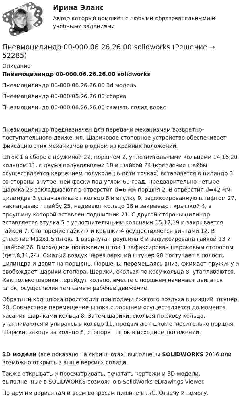     
            Описание
            Пневмоцилиндр 00-000.06.26.26.00 solidworksПневмоцилиндр 00-000.06.26.26.00 3d модельПневмоцилиндр 00-000.06.26.26.00 сборкаПневмоцилиндр 00-000.06.26.26.00 скачать солид ворксПневмоцилиндр предназначен для передачи механизмам возвратно-поступательного движения. Шариковое стопорное устройство обеспечивает фиксацию этих механизмов в одном из крайних положений.Шток 1 в сборе с пружиной 22, поршнем 2, уплотнительными кольцами 14,16,20 кольцом 11, с двумя полукольцами 10 и шайбой 24 (крепление шайбы осуществляется кернением полуколец в пяти точках) вставляется в цилиндр 3 со стороны внутренней фаски под углом 60 град. Предварительно четыре шарика 23 закладываютя в отверстия d=6 мм поршня 2. В отверстия d=42 мм цилиндра 3 устанавливают кольцо 8 и втулку 9, зафиксированную штифтом 27, накладывают шайбу 25, надевают кольцо 18 и закрывают крышкой 4, в проушину которой вставлен подшипник 21. С другой стороны цилиндр вставляется втулка 5 с уплотнительными кольцами 15,17,19 и закрывается гайкой 7. Стопорение гайки 7 и крышки 4 осуществляется винтами 12. В отвертие М12х1,5 штока 1 ввернута проушина 6 и зафиксирована гайкой 13 и шайбой 26. В исходном положении шток 1 зафиксирован шариковым стопором (дет.8,11,24). Сжатый воздух через верхний штуцер 28 поступает в полость цилиндра и давит на поршень. Поршень, перемещаясь вниз, сжимает пружину и овобождает шарики стопора. Шарики, скользя по косу кольца 8, утапливаются. Как только шарики перейдут кольцо, вместе с поршнем начинает двигатся шток, осуществляя тем самым рабочее движение.Обратный ход штока происходит при подачи сжатого воздуха в нижний штуцер 28. Совместное перемещение штока с поршнем осуществляется до момента касания шариками кольца 8. Затем шарики, скользя по скосу кольца, утапливаются и упираясь в кольцо 11, продвигают шток относительно поршня. Шарики, заходя за кольцо 8, стопорят шток в исходном положении.3D модели (все показано на скриншотах) выполнены SOLIDWORKS 2016 или возможно открыть в выше версиях солида.Также открывать и просматривать, печатать чертежи и 3D-модели, выполненные в SOLIDWORKS возможно в SolidWorks eDrawings Viewer.По другим вариантам и всем вопросам пишите в Л/С. Отвечу и помогу.  
            
            
            Пневмоцилиндр 00-000.06.22.22.00 solidworksПневмоцилиндр 00-000.06.26.26.00 solidworksПо 10 предприятиям, выпускающим продукцию «А», изучается зависимость себестоимости единицы продукции (у – ден.ед.) от объемов производства (х –тыс.ед.)по 3 задачи на выбор из 2 комплектов задач (уголовный процесс)по 3 задачи на выбор из 2 комплектов задач (уголовный процесс)ПО АНГЛИЙСКОМУ ЯЗЫКУ ДЛЯ БАКАЛАВРОВ ТЕХНИЧЕСКИХ СПЕЦИАЛЬНОСТЕЙ ЗАОЧНОГО ФАКУЛЬТЕТА  (КОНТРОЛЬНАЯ РАБОТА )По А. Харрисону и Р. Брэмсону выделяют ... мышленияПМ.02 Управление логистическими процессами в закупках, производстве и распределенииПМ 04 «Документирование трудовых правоотношений» (Экзамен квалификационный) от ЧПОУ ФЭК по специальности 40.02.01 «Документационное обеспечение управления и архивоведение»ПМ 04 Оценка эффективности работы логистических систем и контроль логистических операцийПневматические цилиндры применяются в приспособлениях, предназначенных для быстрой установки и надежного закрепления обрабатываемых деталей на металлообрабатывающих станках. Изображенный на чертеже пневматический цилиндр — качающийся, крепится к станку специальными шарнирными устройствамиПневматический сбрасыватель 6-00Пневмогидравлический клапан Пневмогидравлический клапан 29-00 t-flex
