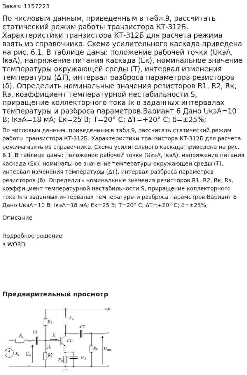По числовым данным, приведенным в табл.9, рассчитать статический режим работы транзистора КТ-312Б. Характеристики транзистора КТ-312Б для расчета режима взять из справочника. Схема усилительного каскада приведена на рис. 6.1. В таблице даны: положение рабочей точки (UкэА, IкэА), напряжение питания каскада (Eк), номинальное значение температуры окружающей среды (T), интервал изменения температуры (ΔT), интервал разброса параметров резисторов (δ). Определить номинальные значения резисторов R1, R2, Rк, Rэ, коэффициент температурной нестабильности S, приращение коллекторного тока Iк в заданных интервалах температуры и разброса параметров.Вариант 6 Дано UкэА=10 В; IкэА=18 мА; Eк=25 В; T=20° C; ΔT=+20° C; δ=±25%; 