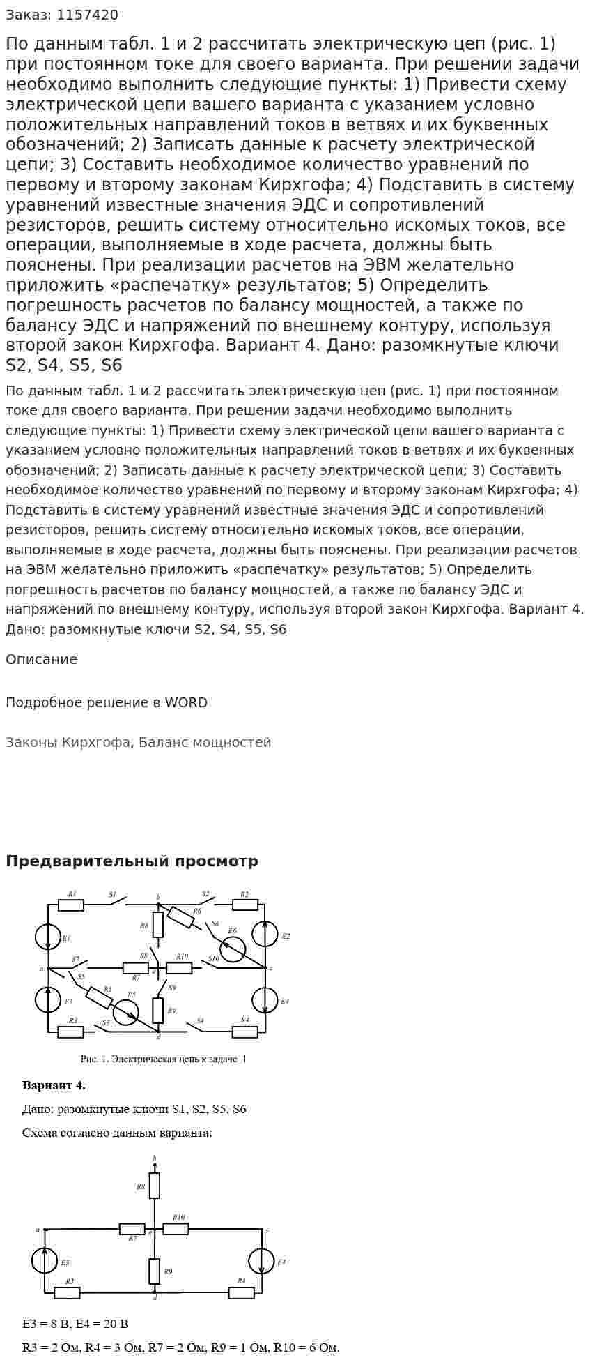 По данным табл. 1 и 2 рассчитать электрическую цеп (рис. 1) при постоянном токе для своего варианта. При решении задачи необходимо выполнить следующие пункты: 1)	Привести схему электрической цепи вашего варианта с указанием условно положительных направлений токов в ветвях и их буквенных обозначений; 2)	Записать данные к расчету электрической цепи; 3)	Составить необходимое количество уравнений по первому и второму законам Кирхгофа; 4)	Подставить в систему уравнений известные значения ЭДС и сопротивлений резисторов, решить систему относительно искомых токов, все операции, выполняемые в ходе расчета, должны быть пояснены. При реализации расчетов на ЭВМ желательно приложить «распечатку» результатов; 5)	Определить погрешность расчетов по балансу мощностей, а также по балансу ЭДС и напряжений по внешнему контуру, используя второй закон Кирхгофа. Вариант 4. Дано: разомкнутые ключи S2, S4, S5, S6 