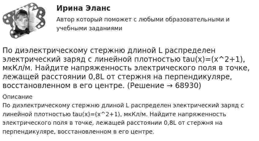      
            Описание
            По диэлектрическому стержню длиной L распределен электрический заряд с линейной плотностью tau(x)=(x^2+1), мкКл/м. Найдите напряженность электрического поля в точке, лежащей расстоянии 0,8L от стержня на перпендикуляре, восстановленном в его центре.   
            
            
            по дисциплине «Экономический менеджмент» Высокая цена продукции (услуг) по сравнению с конкурентамиПо диэлектрическому стержню длиной L распределен электрический заряд с линейной плотностью tau(x)=(x^2+1), мкКл/м. Найдите напряженность электрического поля в точке, лежащей расстоянии 0,8L от стержня на перпендикуляре, восстановленном в его центре.Под какими технологиями понимают технологии, охватывающие несколько технологических трендов или несколько сегментов экономики?Под каким наименьшим углом к горизонту можно прислонить лестницу к гладкой вертикальной стене, если коэффициент трения лестницы о пол равен 0,4? Считать, что центр тяжести лестницы находится в её середине.Под каким углом должен падать свет из воздуха на поверхность жидкости, налитой в стеклянный сосуд, чтобы свет, отраженный от дна сосуда, был  полностью поляризован? Показатели преломления жидкости и стекла равны  1.3 и 1.5 соответственно. Под каким углом к горизонту должно находиться Солнце, чтобы его лучи, отраженные от поверхности озера, были наиболее полно поляризованы. Под каким углом к горизонту нужно направить струю воды, чтобы высота ее подъема была равна расстоянию, на которое бьет струя воды?Подземные непроходные сооружения, предназначенные для прокладки только силовых кабельных линий, называются: Выберите один ответ: a.каналами b.кабельными шахтами c.коллекторами d.туннелямиПод Интернетом вещей понимают единую сеть, соединяющую окружающие нас объекты реального мира и виртуальные объекты. Но Интернет вещей — это не просто множество различных приборов и датчиков, объединенных между собой проводными и беспроводнымиПод иными действиями, устрашающими население и создающими опасность гибели человека, причинения значительного имущественного ущерба либо наступления иных тяжких последствий, в «Террористическом акте» следует понимать …Под искусство также понимаются многоярусные, устремленные ввысь буддийские пагоды, изысканная вязь мусульманских орнаментов, скорбные лики богоматери, глядящие на нас с русских икон, а также совершенство античных статуй, грандиозность средневековой готики, прекрасные образы ренессансных мадонн, буйство воздуха, света, жизни у импрессионистов и загадки, которые нам загадывает сюрреализм.по дисциплине «1С:Предприятие»по дисциплине «Методы принятия управленческих решений» Тема контрольной работы №4по дисциплине «Региональная экономика» Брянская область