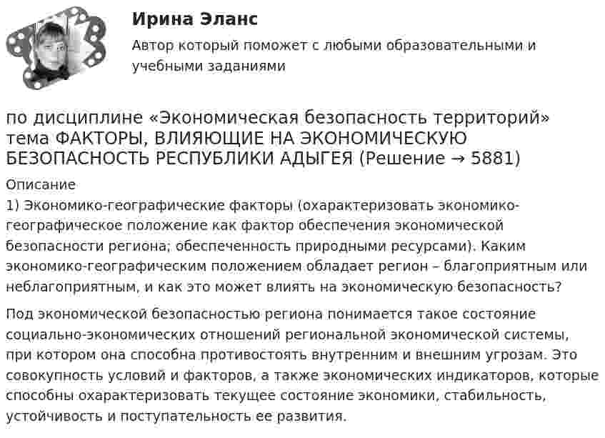      
          Описание
          	1) Экономико-географические факторы (охарактеризовать экономико-географическое положение как фактор обеспечения экономической безопасности региона; обеспеченность природными ресурсами). Каким экономико-географическим положением обладает регион – благоприятным или неблагоприятным, и как это может влиять на экономическую безопасность?	Под экономической безопасностью региона понимается такое состояние социально-экономических отношений региональной экономической системы, при котором она способна противостоять внутренним и внешним угрозам. Это совокупность условий и факторов, а также экономических индикаторов, которые способны охарактеризовать текущее состояние экономики, стабильность, устойчивость и поступательность ее развития.  
            
            
            по дисциплине «Региональная экономика» Брянская областьпо дисциплине «Экономическая безопасность территорий» тема ФАКТОРЫ, ВЛИЯЮЩИЕ НА ЭКОНОМИЧЕСКУЮ БЕЗОПАСНОСТЬ РЕСПУБЛИКИ АДЫГЕЯпо дисциплине «Экономический менеджмент» Высокая цена продукции (услуг) по сравнению с конкурентамиПо диэлектрическому стержню длиной L распределен электрический заряд с линейной плотностью tau(x)=(x^2+1), мкКл/м. Найдите напряженность электрического поля в точке, лежащей расстоянии 0,8L от стержня на перпендикуляре, восстановленном в его центре.Под какими технологиями понимают технологии, охватывающие несколько технологических трендов или несколько сегментов экономики?Под каким наименьшим углом к горизонту можно прислонить лестницу к гладкой вертикальной стене, если коэффициент трения лестницы о пол равен 0,4? Считать, что центр тяжести лестницы находится в её середине.Под каким углом должен падать свет из воздуха на поверхность жидкости, налитой в стеклянный сосуд, чтобы свет, отраженный от дна сосуда, был  полностью поляризован? Показатели преломления жидкости и стекла равны  1.3 и 1.5 соответственно. Под защитой информации понимается …Подземные замкнутые сооружения, предназначенные для прокладки только кабельных линий как силовых, так и контрольных,называются: Выберите один ответ: a.туннелями b.коллекторами c.кабельными шахтами d.каналамиПодземные непроходные сооружения, предназначенные для прокладки только силовых кабельных линий, называются: Выберите один ответ: a.каналами b.кабельными шахтами c.коллекторами d.туннелямиПод Интернетом вещей понимают единую сеть, соединяющую окружающие нас объекты реального мира и виртуальные объекты. Но Интернет вещей — это не просто множество различных приборов и датчиков, объединенных между собой проводными и беспроводнымиПод иными действиями, устрашающими население и создающими опасность гибели человека, причинения значительного имущественного ущерба либо наступления иных тяжких последствий, в «Террористическом акте» следует понимать …Под искусство также понимаются многоярусные, устремленные ввысь буддийские пагоды, изысканная вязь мусульманских орнаментов, скорбные лики богоматери, глядящие на нас с русских икон, а также совершенство античных статуй, грандиозность средневековой готики, прекрасные образы ренессансных мадонн, буйство воздуха, света, жизни у импрессионистов и загадки, которые нам загадывает сюрреализм.по дисциплине «1С:Предприятие»
