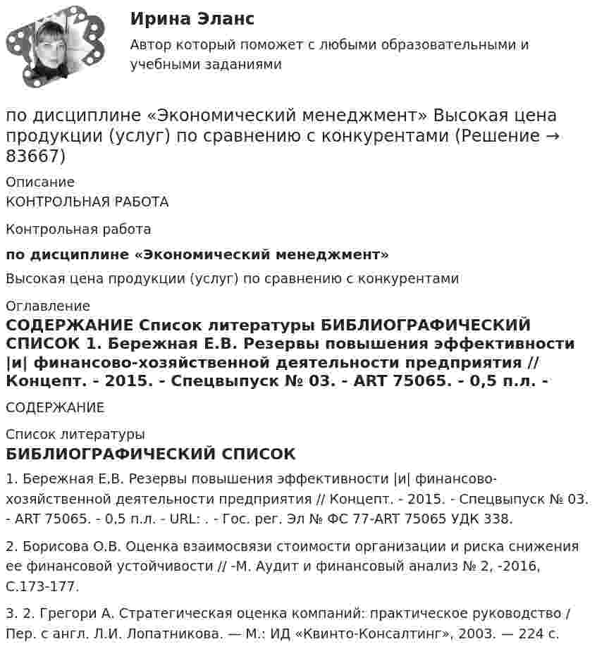     
            Описание
            КОНТРОЛЬНАЯ РАБОТАКонтрольная работапо дисциплине «Экономический менеджмент»Высокая цена продукции (услуг) по сравнению с конкурентами 
            Оглавление
              СОДЕРЖАНИЕ   
            Список литературы
            	БИБЛИОГРАФИЧЕСКИЙ СПИСОК	1.                Бережная Е.В. Резервы повышения эффективности |и| финансово-хозяйственной деятельности предприятия // Концепт. - 2015. - Спецвыпуск № 03. - ART 75065. - 0,5 п.л. - URL: . - Гос. peг. Эл № ФС 77-ART 75065 УДК 338.	2.                Борисова О.В. Оценка взаимосвязи стоимости организации и риска снижения ее финансовой устойчивости // -М. Аудит и финансовый анализ № 2, -2016, С.173-177. 	3.                2. Грегори А. Стратегическая оценка компаний: практическое руководство / Пер. с англ. Л.И. Лопатникова. — М.: ИД «Квинто-Консалтинг», 2003. — 224 с. 
            
            
            по дисциплине «Экономическая безопасность территорий» тема ФАКТОРЫ, ВЛИЯЮЩИЕ НА ЭКОНОМИЧЕСКУЮ БЕЗОПАСНОСТЬ РЕСПУБЛИКИ АДЫГЕЯпо дисциплине «Экономический менеджмент» Высокая цена продукции (услуг) по сравнению с конкурентамиПо диэлектрическому стержню длиной L распределен электрический заряд с линейной плотностью tau(x)=(x^2+1), мкКл/м. Найдите напряженность электрического поля в точке, лежащей расстоянии 0,8L от стержня на перпендикуляре, восстановленном в его центре.Под какими технологиями понимают технологии, охватывающие несколько технологических трендов или несколько сегментов экономики?Под каким наименьшим углом к горизонту можно прислонить лестницу к гладкой вертикальной стене, если коэффициент трения лестницы о пол равен 0,4? Считать, что центр тяжести лестницы находится в её середине.Под каким углом должен падать свет из воздуха на поверхность жидкости, налитой в стеклянный сосуд, чтобы свет, отраженный от дна сосуда, был  полностью поляризован? Показатели преломления жидкости и стекла равны  1.3 и 1.5 соответственно. Под каким углом к горизонту должно находиться Солнце, чтобы его лучи, отраженные от поверхности озера, были наиболее полно поляризованы. Подземные замкнутые сооружения, предназначенные для прокладки только кабельных линий как силовых, так и контрольных,называются: Выберите один ответ: a.туннелями b.коллекторами c.кабельными шахтами d.каналамиПодземные непроходные сооружения, предназначенные для прокладки только силовых кабельных линий, называются: Выберите один ответ: a.каналами b.кабельными шахтами c.коллекторами d.туннелямиПод Интернетом вещей понимают единую сеть, соединяющую окружающие нас объекты реального мира и виртуальные объекты. Но Интернет вещей — это не просто множество различных приборов и датчиков, объединенных между собой проводными и беспроводнымиПод иными действиями, устрашающими население и создающими опасность гибели человека, причинения значительного имущественного ущерба либо наступления иных тяжких последствий, в «Террористическом акте» следует понимать …Под искусство также понимаются многоярусные, устремленные ввысь буддийские пагоды, изысканная вязь мусульманских орнаментов, скорбные лики богоматери, глядящие на нас с русских икон, а также совершенство античных статуй, грандиозность средневековой готики, прекрасные образы ренессансных мадонн, буйство воздуха, света, жизни у импрессионистов и загадки, которые нам загадывает сюрреализм.по дисциплине «1С:Предприятие»по дисциплине «Методы принятия управленческих решений» Тема контрольной работы №4