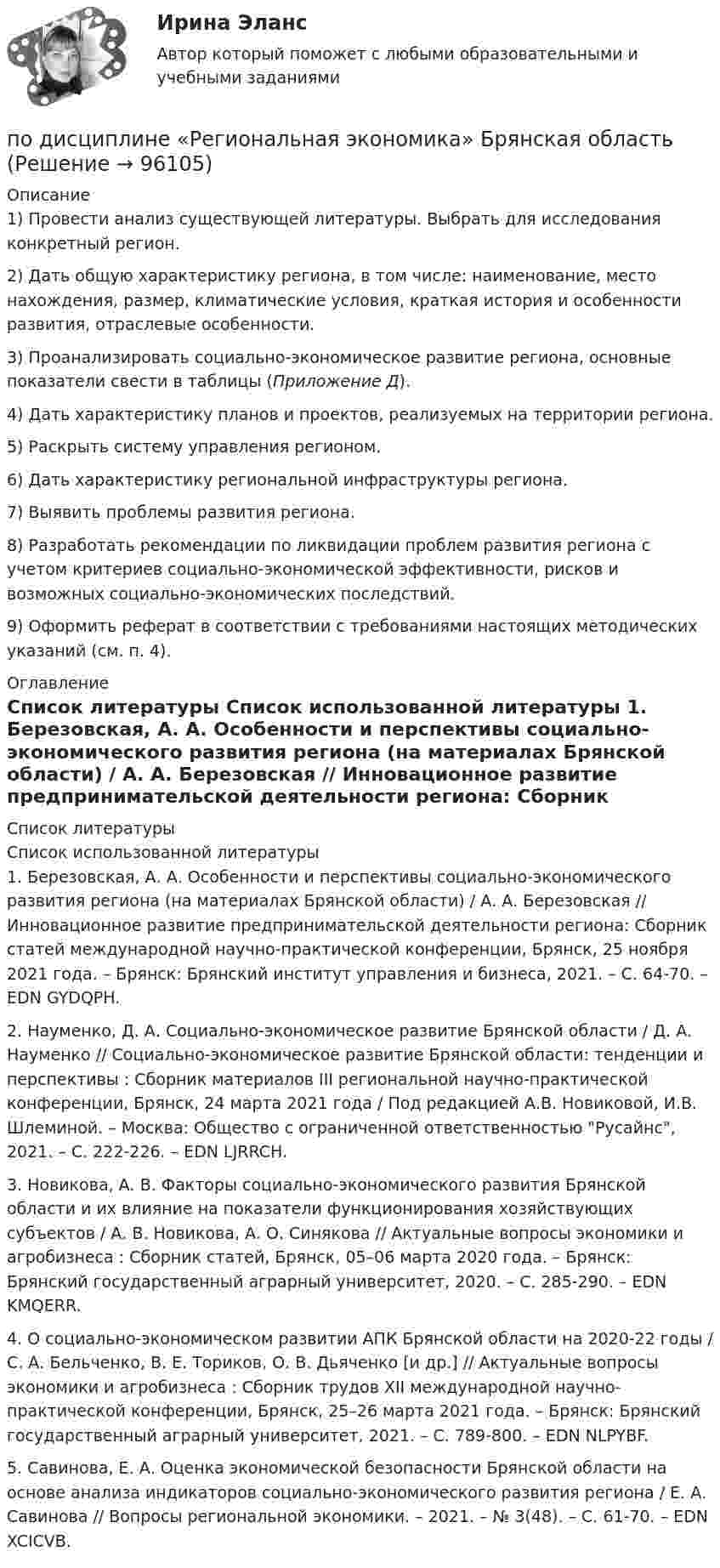      
            Описание
            	1)     Провести анализ существующей литературы. Выбрать для исследования конкретный регион. 	2)     Дать общую характеристику региона, в том числе: наименование, место нахождения, размер, климатические условия, краткая история и особенности развития, отраслевые особенности.	3)     Проанализировать социально-экономическое развитие региона, основные показатели свести в таблицы (Приложение Д).	4)     Дать характеристику планов и проектов, реализуемых на территории региона.	5)     Раскрыть систему управления регионом.	6)     Дать характеристику региональной инфраструктуры региона.	7)     Выявить проблемы развития региона.	8)     Разработать рекомендации по ликвидации проблем развития региона с учетом критериев социально-экономической эффективности, рисков и возможных социально-экономических последствий. 	9)     Оформить реферат в соответствии с требованиями настоящих методических указаний (см. п. 4).  
            Оглавление
             
            Список литературы
            Список использованной литературы	1.          Березовская, А. А. Особенности и перспективы социально-экономического развития региона (на материалах Брянской области) / А. А. Березовская // Инновационное развитие предпринимательской деятельности региона: Сборник статей международной научно-практической конференции, Брянск, 25 ноября 2021 года. – Брянск: Брянский институт управления и бизнеса, 2021. – С. 64-70. – EDN GYDQPH.	2.          Науменко, Д. А. Социально-экономическое развитие Брянской области / Д. А. Науменко // Социально-экономическое развитие Брянской области: тенденции и перспективы : Сборник материалов III региональной научно-практической конференции, Брянск, 24 марта 2021 года / Под редакцией А.В. Новиковой, И.В. Шлеминой. – Москва: Общество с ограниченной ответственностью Русайнс, 2021. – С. 222-226. – EDN LJRRCH.	3.          Новикова, А. В. Факторы социально-экономического развития Брянской области и их влияние на показатели функционирования хозяйствующих субъектов / А. В. Новикова, А. О. Синякова // Актуальные вопросы экономики и агробизнеса : Сборник статей, Брянск, 05–06 марта 2020 года. – Брянск: Брянский государственный аграрный университет, 2020. – С. 285-290. – EDN KMQERR.	4.          О социально-экономическом развитии АПК Брянской области на 2020-22 годы / С. А. Бельченко, В. Е. Ториков, О. В. Дьяченко [и др.] // Актуальные вопросы экономики и агробизнеса : Сборник трудов XII международной научно-практической конференции, Брянск, 25–26 марта 2021 года. – Брянск: Брянский государственный аграрный университет, 2021. – С. 789-800. – EDN NLPYBF.	5.          Савинова, Е. А. Оценка экономической безопасности Брянской области на основе анализа индикаторов социально-экономического развития региона / Е. А. Савинова // Вопросы региональной экономики. – 2021. – № 3(48). – С. 61-70. – EDN XCICVB. 
            
            
            по дисциплине «Методы принятия управленческих решений» Тема контрольной работы №4по дисциплине «Региональная экономика» Брянская областьпо дисциплине «Экономическая безопасность территорий» тема ФАКТОРЫ, ВЛИЯЮЩИЕ НА ЭКОНОМИЧЕСКУЮ БЕЗОПАСНОСТЬ РЕСПУБЛИКИ АДЫГЕЯпо дисциплине «Экономический менеджмент» Высокая цена продукции (услуг) по сравнению с конкурентамиПо диэлектрическому стержню длиной L распределен электрический заряд с линейной плотностью tau(x)=(x^2+1), мкКл/м. Найдите напряженность электрического поля в точке, лежащей расстоянии 0,8L от стержня на перпендикуляре, восстановленном в его центре.Под какими технологиями понимают технологии, охватывающие несколько технологических трендов или несколько сегментов экономики?Под каким наименьшим углом к горизонту можно прислонить лестницу к гладкой вертикальной стене, если коэффициент трения лестницы о пол равен 0,4? Считать, что центр тяжести лестницы находится в её середине.По Дж. Максвеллу самый низкий уровень лидерства - это ..., то есть привилегии и назначение лидера на должностьПод защитой информации понимается …Подземные замкнутые сооружения, предназначенные для прокладки только кабельных линий как силовых, так и контрольных,называются: Выберите один ответ: a.туннелями b.коллекторами c.кабельными шахтами d.каналамиПодземные непроходные сооружения, предназначенные для прокладки только силовых кабельных линий, называются: Выберите один ответ: a.каналами b.кабельными шахтами c.коллекторами d.туннелямиПод Интернетом вещей понимают единую сеть, соединяющую окружающие нас объекты реального мира и виртуальные объекты. Но Интернет вещей — это не просто множество различных приборов и датчиков, объединенных между собой проводными и беспроводнымиПод иными действиями, устрашающими население и создающими опасность гибели человека, причинения значительного имущественного ущерба либо наступления иных тяжких последствий, в «Террористическом акте» следует понимать …Под искусство также понимаются многоярусные, устремленные ввысь буддийские пагоды, изысканная вязь мусульманских орнаментов, скорбные лики богоматери, глядящие на нас с русских икон, а также совершенство античных статуй, грандиозность средневековой готики, прекрасные образы ренессансных мадонн, буйство воздуха, света, жизни у импрессионистов и загадки, которые нам загадывает сюрреализм.