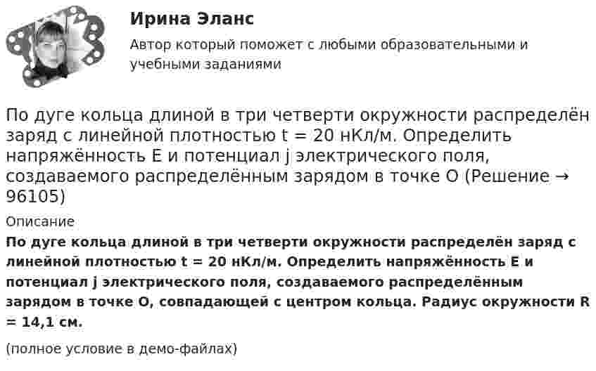    
            Описание
            По дуге кольца длиной в три четверти окружности распределён заряд с линейной плотностью t = 20 нКл/м. Определить напряжённость E и потенциал j электрического поля, создаваемого распределённым зарядом в точке O, совпадающей с центром кольца. Радиус окружности R = 14,1 см.(полное условие в демо-файлах)   
            
            
            Подсчитать количество столкновений, которые испытывает за 1 с молекула аргона при температуре 290 К и давлении 0,1 мм рт. ст. Эффективный диаметр молекулы аргона равен 2,9·10-10 м.По дуге кольца длиной в три четверти окружности распределён заряд с линейной плотностью t = 20 нКл/м. Определить напряжённость E и потенциал j электрического поля, создаваемого распределённым зарядом в точке OПо дуге окружности радиуса R = 10 м вращается точка. В некоторый момент времени нормальное ускорение точки an = 4,9 м/с2, вектор полного ускорения образует в этот момент с вектором нормального ускорения угол = 60. Найти скорость vПо дуге окружности радиуса R = 10 м движется точка. В некоторый момент времени нормальное ускорение точки an = 4,9 м/с2, вектор полного ускорения образует в этот момент с вектором нормального ускорения угол  = 60°. Найти скорость  По дуге окружности радиусом 10 м вращается точка. В некоторый момент времени нормальное ускорение точки равно 4,9 м/с2, в этом момент векторы полного и нормального ускорения образуют угол 60. Найти скорость и тангенциальное ускорение точки.По дуге окружности радиусом 10 м движется точка. В некоторый момент времени нормальное ускорение точки равно 4,9 м/с2. Вектор полного ускорения составляет в этот момент угол 60° с вектором нормального ускорения. Определить мгновенную По дуге окружности радиусом R = 10 м движется точка. В некоторый момент времени нормальное ускорение точки an = 4,9 м/с2; в этот момент времени векторы полного и нормального ускорений образуют угол  = 60°. Найти скорость V Подсистема управления наймом и учетом персонала осуществляет...Подсистема управления социальным развитием осуществляет...Под совокупным предложением подразумевается …Под … спецификациями понимают формализованное описание аппаратных или программных компонентов, способов их функционирования, взаимодействия с другими компонентами, условий эксплуатации, особых характеристикПод средней склонностью к потреблению понимается отношение …Под стагфляцией понимается ситуация, при которой происходит одновременное увеличение инфляции и …Подсчитайте, сколько должен весить магниевый протектор, рассчитанный на полгода работы, если зона его защитного действия составляет 6,5 м², а плотность тока, возникающего при образовании коррозионного гальванического элемента корпус судна — 