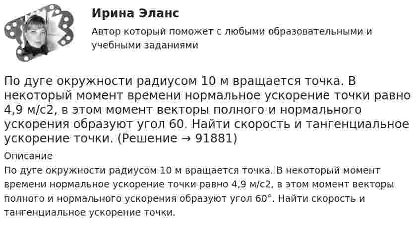      
            Описание
            По дуге окружности радиусом 10 м вращается точка. В некоторый момент времени нормальное ускорение точки равно 4,9 м/с2, в этом момент векторы полного и нормального ускорения образуют угол 60°. Найти скорость и тангенциальное ускорение точки.   
            
            
            По дуге окружности радиуса R = 10 м движется точка. В некоторый момент времени нормальное ускорение точки an = 4,9 м/с2, вектор полного ускорения образует в этот момент с вектором нормального ускорения угол  = 60°. Найти скорость  По дуге окружности радиусом 10 м вращается точка. В некоторый момент времени нормальное ускорение точки равно 4,9 м/с2, в этом момент векторы полного и нормального ускорения образуют угол 60. Найти скорость и тангенциальное ускорение точки.По дуге окружности радиусом 10 м движется точка. В некоторый момент времени нормальное ускорение точки равно 4,9 м/с2. Вектор полного ускорения составляет в этот момент угол 60° с вектором нормального ускорения. Определить мгновенную По дуге окружности радиусом R = 10 м движется точка. В некоторый момент времени нормальное ускорение точки an = 4,9 м/с2; в этот момент времени векторы полного и нормального ускорений образуют угол  = 60°. Найти скорость V Под углом  = 45° к стенке движется шар массой m = 0,2 кг. Скорость шара  = 2,5 м/с. Определить импульс, полученный стенкой при упругом взаимодействии.Под углом 90° к линиям индукции однородного магнитного поля индукцией 0,1 мТл по двум параллельным проводникам движется без механического сопротивления перемычка длиной 20 см. Под «устойчивым развитием» понимают «такое развитие, которое удовлетворяет потребности нынешнего поколения, но не ставит под угрозу способность ____ поколений удовлетворять свои собственные потребности»Под … спецификациями понимают формализованное описание аппаратных или программных компонентов, способов их функционирования, взаимодействия с другими компонентами, условий эксплуатации, особых характеристикПод средней склонностью к потреблению понимается отношение …Под стагфляцией понимается ситуация, при которой происходит одновременное увеличение инфляции и …Подсчитайте, сколько должен весить магниевый протектор, рассчитанный на полгода работы, если зона его защитного действия составляет 6,5 м², а плотность тока, возникающего при образовании коррозионного гальванического элемента корпус судна — Подсчитайте страховой и непрерывный трудовой стаж Мухина, если известно, что Мухин родился 1 января 1940 г. в Ленинграде. С начала Великой Отечественной войны до 20 мая 1943 г. находился в Ленинграде вместе с матерьюПодсчитать количество столкновений, которые испытывает за 1 с молекула аргона при температуре 290 К и давлении 0,1 мм рт. ст. Эффективный диаметр молекулы аргона равен 2,9·10-10 м.По дуге кольца длиной в три четверти окружности распределён заряд с линейной плотностью t = 20 нКл/м. Определить напряжённость E и потенциал j электрического поля, создаваемого распределённым зарядом в точке O