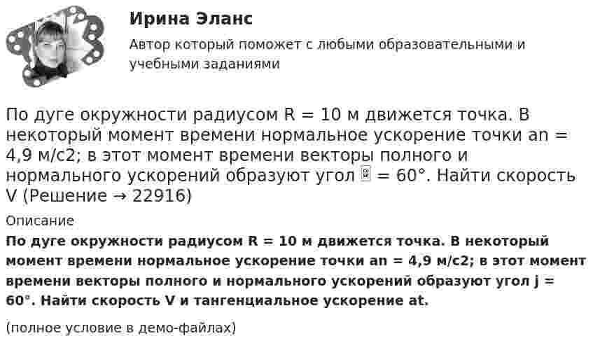    
          Описание
          По дуге окружности радиусом R = 10 м движется точка. В некоторый момент времени нормальное ускорение точки an = 4,9 м/с2; в этот момент времени векторы полного и нормального ускорений образуют угол j = 60°. Найти скорость V и тангенциальное ускорение at.(полное условие в демо-файлах)  
            
            
            По дуге окружности радиусом 10 м движется точка. В некоторый момент времени нормальное ускорение точки равно 4,9 м/с2. Вектор полного ускорения составляет в этот момент угол 60° с вектором нормального ускорения. Определить мгновенную По дуге окружности радиусом R = 10 м движется точка. В некоторый момент времени нормальное ускорение точки an = 4,9 м/с2; в этот момент времени векторы полного и нормального ускорений образуют угол  = 60°. Найти скорость V Под углом  = 45° к стенке движется шар массой m = 0,2 кг. Скорость шара  = 2,5 м/с. Определить импульс, полученный стенкой при упругом взаимодействии.Под углом 90° к линиям индукции однородного магнитного поля индукцией 0,1 мТл по двум параллельным проводникам движется без механического сопротивления перемычка длиной 20 см. Под «устойчивым развитием» понимают «такое развитие, которое удовлетворяет потребности нынешнего поколения, но не ставит под угрозу способность ____ поколений удовлетворять свои собственные потребности»Под «фертильностью» женщин понимают______ количество детей, приходящихся на одну женщину... подход в конфликтологии - это объединение против враждебной среды, которое централизует группу и делает ее нетолерантнойПод стагфляцией понимается ситуация, при которой происходит одновременное увеличение инфляции и …Подсчитайте, сколько должен весить магниевый протектор, рассчитанный на полгода работы, если зона его защитного действия составляет 6,5 м², а плотность тока, возникающего при образовании коррозионного гальванического элемента корпус судна — Подсчитайте страховой и непрерывный трудовой стаж Мухина, если известно, что Мухин родился 1 января 1940 г. в Ленинграде. С начала Великой Отечественной войны до 20 мая 1943 г. находился в Ленинграде вместе с матерьюПодсчитать количество столкновений, которые испытывает за 1 с молекула аргона при температуре 290 К и давлении 0,1 мм рт. ст. Эффективный диаметр молекулы аргона равен 2,9·10-10 м.По дуге кольца длиной в три четверти окружности распределён заряд с линейной плотностью t = 20 нКл/м. Определить напряжённость E и потенциал j электрического поля, создаваемого распределённым зарядом в точке OПо дуге окружности радиуса R = 10 м вращается точка. В некоторый момент времени нормальное ускорение точки an = 4,9 м/с2, вектор полного ускорения образует в этот момент с вектором нормального ускорения угол = 60. Найти скорость vПо дуге окружности радиуса R = 10 м движется точка. В некоторый момент времени нормальное ускорение точки an = 4,9 м/с2, вектор полного ускорения образует в этот момент с вектором нормального ускорения угол  = 60°. Найти скорость  