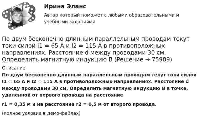     
            Описание
            По двум бесконечно длинным параллельным проводам текут токи силой I1 = 65 А и I2 = 115 А в противоположных направлениях. Расстояние d между проводами 30 см. Определить магнитную индукцию B в точке, удалённой от первого провода на расстояниеr1 = 0,35 м и на расстояние r2 = 0,5 м от второго провода.(полное условие в демо-файлах)   
            
            
            Под возможностью оказывать одностороннее воздействие подразумевается …По двум бесконечно длинным параллельным проводам текут токи силой I1 = 65 А и I2 = 115 А в противоположных направлениях. Расстояние d между проводами 30 см. Определить магнитную индукцию B По двум бесконечно длинным параллельным проводникам текут токи 8 и 12 А, расстояние между проводниками 32 см. Определить индукцию магнитного поля в точке, лежащей посередине между проводниками,По двум бесконечно длинным проводам, скрещенным под прямым углом, текут токи I1 = 30 А и I2 = 40 А. Расстояние d между проводами равно 20 см. Определить магнитную индукцию B в точке C, одинаково удалённой от обоих проводниковПо двум бесконечно длинным проводам, скрещенным под прямым углом, текут токи I1 и I2 = 2I1 (I1 = 100 А). Определить магнитную индукцию В в точке A, равноудаленной от проводов на расстояние d = 10cм.По двум бесконечно длинным проводам, скрещенным под прямым углом, текут токи I1 и I2 = 2I (I1 = 100 А). Определите магнитную индукцию B в точке A, равноудалённой на расстояние d = 10 см (рис. 2.9).По двум бесконечно длинным проводникам проходят токи I1 = 30 А и I2 = 40 А. Расстояние между проводами d = 20 см. Определить магнитную индукцию B в точках:Подбор сечения деревянного элемента по требуемому моменту сопротивления Wтр выполняют дляПодбор сечения деревянного элемента с помощью коэффициента продольного изгиба выполняют дляПодбор эксплуатационных материалов  для автотранспортного средства. Вариант 4Под вариацией понимают изменение …Подведомственность гражданских делПодведомственность и подсудностьПодвешенная к пружине чашка весов с гирями колеблется в вертикальном направлении с периодом колебаний T_1=0,4 с. После того как на чашку весов положили добавочную гирю, период колебаний увеличился до T_2. Пружина удлинилась при этом на dx=0,05 м.