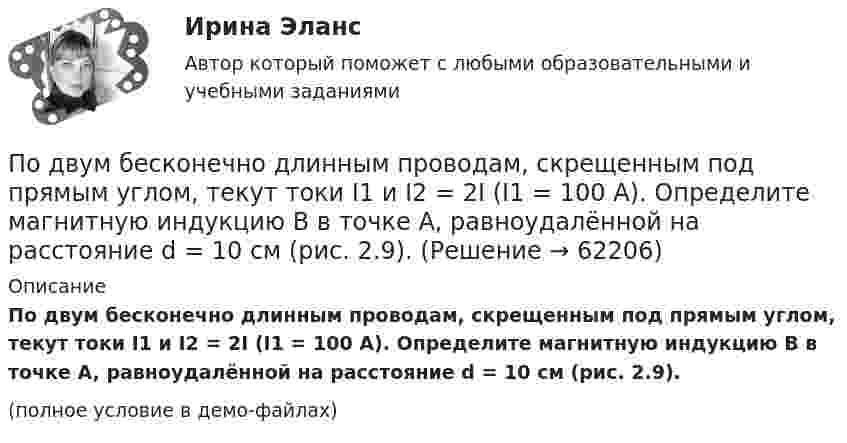     
            Описание
            По двум бесконечно длинным проводам, скрещенным под прямым углом, текут токи I1 и I2 = 2I (I1 = 100 А). Определите магнитную индукцию B в точке A, равноудалённой на расстояние d = 10 см (рис. 2.9).(полное условие в демо-файлах)   
            
            
            По двум бесконечно длинным проводам, скрещенным под прямым углом, текут токи I1 и I2 = 2I1 (I1 = 100 А). Определить магнитную индукцию В в точке A, равноудаленной от проводов на расстояние d = 10cм.По двум бесконечно длинным проводам, скрещенным под прямым углом, текут токи I1 и I2 = 2I (I1 = 100 А). Определите магнитную индукцию B в точке A, равноудалённой на расстояние d = 10 см (рис. 2.9).По двум бесконечно длинным проводникам проходят токи I1 = 30 А и I2 = 40 А. Расстояние между проводами d = 20 см. Определить магнитную индукцию B в точках:По двум бесконечно длинным прямолинейным параллельным проводникам, расстояние между которыми 15 см, в одном направлении текут токи 4 и 6 А. Определить расстояние от проводника с меньшим токомПо двум бесконечно длинным прямолинейным параллельным проводникам, расстояние между которыми 15 см, в противоположных направлениях текут токи 4 и 6 А. Определить расстояние от проводника с меньшим токомПо двум бесконечно длинным прямолинейным параллельным проводникам, расстояние между которыми 25 см, в противоположных направлениях текут токи 4 А и 6 А. Определить расстояние от проводника с большей силой тока По двум бесконечно длинным прямолинейным параллельным проводникам, расстояние между которыми равно 15 см, в одном направлении текут токи 4 А и 6 А. Определить расстояние от проводника с меньшей силой токаПодведомственность гражданских делПодведомственность и подсудностьПодвешенная к пружине чашка весов с гирями колеблется в вертикальном направлении с периодом колебаний T_1=0,4 с. После того как на чашку весов положили добавочную гирю, период колебаний увеличился до T_2. Пружина удлинилась при этом на dx=0,05 м.Под внутренним государственным долгом понимаются обязательства,...Под возможностью оказывать одностороннее воздействие подразумевается …По двум бесконечно длинным параллельным проводам текут токи силой I1 = 65 А и I2 = 115 А в противоположных направлениях. Расстояние d между проводами 30 см. Определить магнитную индукцию B По двум бесконечно длинным параллельным проводникам текут токи 8 и 12 А, расстояние между проводниками 32 см. Определить индукцию магнитного поля в точке, лежащей посередине между проводниками,