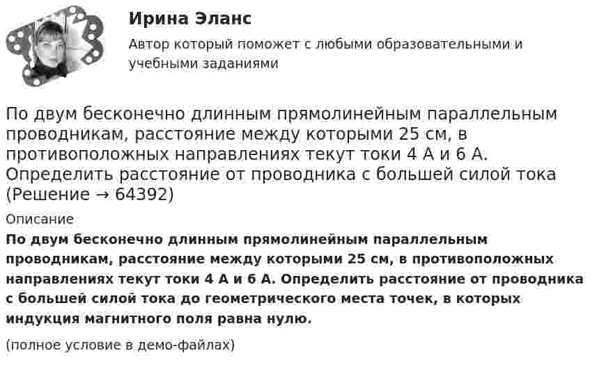     
            Описание
            По двум бесконечно длинным прямолинейным параллельным проводникам, расстояние между которыми 25 см, в противоположных направлениях текут токи 4 А и 6 А. Определить расстояние от проводника с большей силой тока до геометрического места точек, в которых индукция магнитного поля равна нулю.(полное условие в демо-файлах)   
            
            
            По двум бесконечно длинным прямолинейным параллельным проводникам, расстояние между которыми 15 см, в противоположных направлениях текут токи 4 и 6 А. Определить расстояние от проводника с меньшим токомПо двум бесконечно длинным прямолинейным параллельным проводникам, расстояние между которыми 25 см, в противоположных направлениях текут токи 4 А и 6 А. Определить расстояние от проводника с большей силой тока По двум бесконечно длинным прямолинейным параллельным проводникам, расстояние между которыми равно 15 см, в одном направлении текут токи 4 А и 6 А. Определить расстояние от проводника с меньшей силой токаПо двум бесконечно длинным прямолинейным параллельным проводникам текут токи 5 и 10 А в одном направлении. Геометрическое место точек, в котором индукция магнитного поля равна нулю, находится на расстоянии 10 см По двум бесконечно длинным прямолинейным параллельным проводникам текут токи 5 и 10 А в одном направлении. Геометрическое место точек, в которых напряжённость магнитного поля равна нулю, находится на расстоянии По двум бесконечно длинным прямолинейным проводникам, находящимся на расстоянии 10 см друг от друга, текут токи силой 5 А в каждом. Определить индукцию и напряжённость магнитного поля в точке,По двум бесконечно длинным прямолинейным проводникам, находящимся на расстоянии d = 0,1 м друг от друга, текут в противоположных направлениях токи I1 = 10 А и I2 = 15 А. Определить индукцию магнитного поляПод возможностью оказывать одностороннее воздействие подразумевается …По двум бесконечно длинным параллельным проводам текут токи силой I1 = 65 А и I2 = 115 А в противоположных направлениях. Расстояние d между проводами 30 см. Определить магнитную индукцию B По двум бесконечно длинным параллельным проводникам текут токи 8 и 12 А, расстояние между проводниками 32 см. Определить индукцию магнитного поля в точке, лежащей посередине между проводниками,По двум бесконечно длинным проводам, скрещенным под прямым углом, текут токи I1 = 30 А и I2 = 40 А. Расстояние d между проводами равно 20 см. Определить магнитную индукцию B в точке C, одинаково удалённой от обоих проводниковПо двум бесконечно длинным проводам, скрещенным под прямым углом, текут токи I1 и I2 = 2I1 (I1 = 100 А). Определить магнитную индукцию В в точке A, равноудаленной от проводов на расстояние d = 10cм.По двум бесконечно длинным проводам, скрещенным под прямым углом, текут токи I1 и I2 = 2I (I1 = 100 А). Определите магнитную индукцию B в точке A, равноудалённой на расстояние d = 10 см (рис. 2.9).По двум бесконечно длинным проводникам проходят токи I1 = 30 А и I2 = 40 А. Расстояние между проводами d = 20 см. Определить магнитную индукцию B в точках: