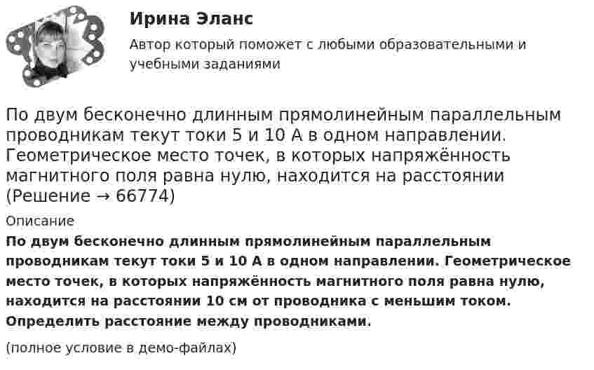     
            Описание
            По двум бесконечно длинным прямолинейным параллельным проводникам текут токи 5 и 10 А в одном направлении. Геометрическое место точек, в которых напряжённость магнитного поля равна нулю, находится на расстоянии 10 см от проводника с меньшим током. Определить расстояние между проводниками.(полное условие в демо-файлах)   
            
            
            По двум бесконечно длинным прямолинейным параллельным проводникам текут токи 5 и 10 А в одном направлении. Геометрическое место точек, в котором индукция магнитного поля равна нулю, находится на расстоянии 10 см По двум бесконечно длинным прямолинейным параллельным проводникам текут токи 5 и 10 А в одном направлении. Геометрическое место точек, в которых напряжённость магнитного поля равна нулю, находится на расстоянии По двум бесконечно длинным прямолинейным проводникам, находящимся на расстоянии 10 см друг от друга, текут токи силой 5 А в каждом. Определить индукцию и напряжённость магнитного поля в точке,По двум бесконечно длинным прямолинейным проводникам, находящимся на расстоянии d = 0,1 м друг от друга, текут в противоположных направлениях токи I1 = 10 А и I2 = 15 А. Определить индукцию магнитного поляПо двум бесконечно длинным прямолинейным проводникам, находящимся на расстоянии d = 20 см друг от друга, текут в одном направлении токи I1 = 3 А и I2 = 5 А. Найти индукцию магнитного поля в точке, расположенной между проводникамиПо двум бесконечно длинным прямолинейным проводникам, расположенным параллельно друг другу на расстоянии 10 см, текут токи силой 0,5 и 10 А. Определить магнитную индукцию поля в точке, удалённой на 10 см от каждого проводника.По двум бесконечно длинным прямолинейным проводникам, расположенным параллельно друг другу на расстоянии 10 см, текут токи силой 5 и 10 А. Определить магнитную индукцию поля в точке, удалённой на 10 см от каждого проводника. По двум бесконечно длинным проводам, скрещенным под прямым углом, текут токи I1 = 30 А и I2 = 40 А. Расстояние d между проводами равно 20 см. Определить магнитную индукцию B в точке C, одинаково удалённой от обоих проводниковПо двум бесконечно длинным проводам, скрещенным под прямым углом, текут токи I1 и I2 = 2I1 (I1 = 100 А). Определить магнитную индукцию В в точке A, равноудаленной от проводов на расстояние d = 10cм.По двум бесконечно длинным проводам, скрещенным под прямым углом, текут токи I1 и I2 = 2I (I1 = 100 А). Определите магнитную индукцию B в точке A, равноудалённой на расстояние d = 10 см (рис. 2.9).По двум бесконечно длинным проводникам проходят токи I1 = 30 А и I2 = 40 А. Расстояние между проводами d = 20 см. Определить магнитную индукцию B в точках:По двум бесконечно длинным прямолинейным параллельным проводникам, расстояние между которыми 15 см, в одном направлении текут токи 4 и 6 А. Определить расстояние от проводника с меньшим токомПо двум бесконечно длинным прямолинейным параллельным проводникам, расстояние между которыми 15 см, в противоположных направлениях текут токи 4 и 6 А. Определить расстояние от проводника с меньшим токомПо двум бесконечно длинным прямолинейным параллельным проводникам, расстояние между которыми 25 см, в противоположных направлениях текут токи 4 А и 6 А. Определить расстояние от проводника с большей силой тока 
