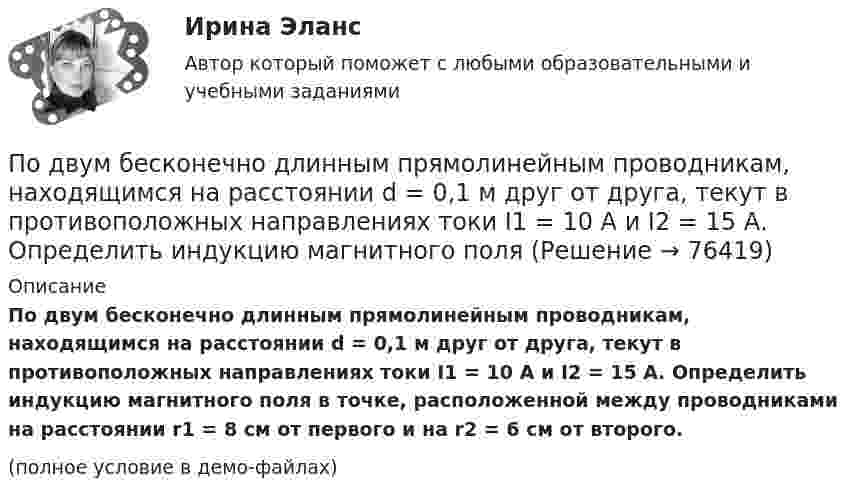     
            Описание
            По двум бесконечно длинным прямолинейным проводникам, находящимся на расстоянии d = 0,1 м друг от друга, текут в противоположных направлениях токи I1 = 10 А и I2 = 15 А. Определить индукцию магнитного поля в точке, расположенной между проводниками на расстоянии r1 = 8 см от первого и на r2 = 6 см от второго.(полное условие в демо-файлах)   
            
            
            По двум бесконечно длинным прямолинейным проводникам, находящимся на расстоянии 10 см друг от друга, текут токи силой 5 А в каждом. Определить индукцию и напряжённость магнитного поля в точке,По двум бесконечно длинным прямолинейным проводникам, находящимся на расстоянии d = 0,1 м друг от друга, текут в противоположных направлениях токи I1 = 10 А и I2 = 15 А. Определить индукцию магнитного поляПо двум бесконечно длинным прямолинейным проводникам, находящимся на расстоянии d = 20 см друг от друга, текут в одном направлении токи I1 = 3 А и I2 = 5 А. Найти индукцию магнитного поля в точке, расположенной между проводникамиПо двум бесконечно длинным прямолинейным проводникам, расположенным параллельно друг другу на расстоянии 10 см, текут токи силой 0,5 и 10 А. Определить магнитную индукцию поля в точке, удалённой на 10 см от каждого проводника.По двум бесконечно длинным прямолинейным проводникам, расположенным параллельно друг другу на расстоянии 10 см, текут токи силой 5 и 10 А. Определить магнитную индукцию поля в точке, удалённой на 10 см от каждого проводника. По двум бесконечно длинным прямым параллельным проводам текут одинаковые токи I = 60 А. Определите магнитную индукцию B в точке A, равноудалённой от проводов на расстояние d = 10 см. Угол b = п/3.По двум бесконечно длинным прямым параллельным проводам текут одинаковые токи I = 60 А. Определить магнитную индукцию B в точке A, равноудалённой от проводов на расстояние d = 10 см. Угол b = 60°.По двум бесконечно длинным проводам, скрещенным под прямым углом, текут токи I1 и I2 = 2I (I1 = 100 А). Определите магнитную индукцию B в точке A, равноудалённой на расстояние d = 10 см (рис. 2.9).По двум бесконечно длинным проводникам проходят токи I1 = 30 А и I2 = 40 А. Расстояние между проводами d = 20 см. Определить магнитную индукцию B в точках:По двум бесконечно длинным прямолинейным параллельным проводникам, расстояние между которыми 15 см, в одном направлении текут токи 4 и 6 А. Определить расстояние от проводника с меньшим токомПо двум бесконечно длинным прямолинейным параллельным проводникам, расстояние между которыми 15 см, в противоположных направлениях текут токи 4 и 6 А. Определить расстояние от проводника с меньшим токомПо двум бесконечно длинным прямолинейным параллельным проводникам, расстояние между которыми 25 см, в противоположных направлениях текут токи 4 А и 6 А. Определить расстояние от проводника с большей силой тока По двум бесконечно длинным прямолинейным параллельным проводникам, расстояние между которыми равно 15 см, в одном направлении текут токи 4 А и 6 А. Определить расстояние от проводника с меньшей силой токаПо двум бесконечно длинным прямолинейным параллельным проводникам текут токи 5 и 10 А в одном направлении. Геометрическое место точек, в котором индукция магнитного поля равна нулю, находится на расстоянии 10 см 