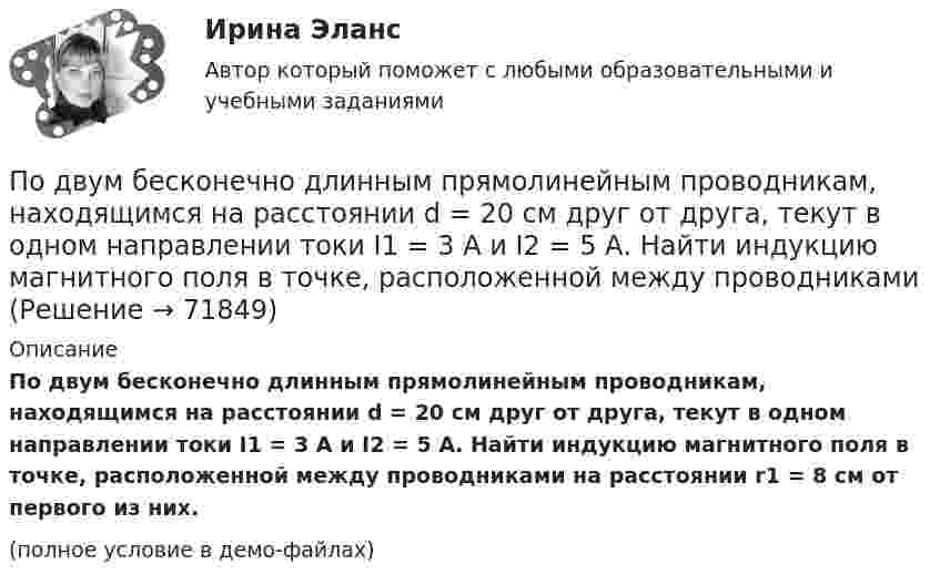     
            Описание
            По двум бесконечно длинным прямолинейным проводникам, находящимся на расстоянии d = 20 см друг от друга, текут в одном направлении токи I1 = 3 А и I2 = 5 А. Найти индукцию магнитного поля в точке, расположенной между проводниками на расстоянии r1 = 8 см от первого из них.(полное условие в демо-файлах)   
            
            
            По двум бесконечно длинным прямолинейным проводникам, находящимся на расстоянии d = 0,1 м друг от друга, текут в противоположных направлениях токи I1 = 10 А и I2 = 15 А. Определить индукцию магнитного поляПо двум бесконечно длинным прямолинейным проводникам, находящимся на расстоянии d = 20 см друг от друга, текут в одном направлении токи I1 = 3 А и I2 = 5 А. Найти индукцию магнитного поля в точке, расположенной между проводникамиПо двум бесконечно длинным прямолинейным проводникам, расположенным параллельно друг другу на расстоянии 10 см, текут токи силой 0,5 и 10 А. Определить магнитную индукцию поля в точке, удалённой на 10 см от каждого проводника.По двум бесконечно длинным прямолинейным проводникам, расположенным параллельно друг другу на расстоянии 10 см, текут токи силой 5 и 10 А. Определить магнитную индукцию поля в точке, удалённой на 10 см от каждого проводника. По двум бесконечно длинным прямым параллельным проводам текут одинаковые токи I = 60 А. Определите магнитную индукцию B в точке A, равноудалённой от проводов на расстояние d = 10 см. Угол b = п/3.По двум бесконечно длинным прямым параллельным проводам текут одинаковые токи I = 60 А. Определить магнитную индукцию B в точке A, равноудалённой от проводов на расстояние d = 10 см. Угол b = 60°.По двум бесконечно длинным, прямым параллельным проводам текут одинаковые токи I = 60 А. Определить магнитную индукцию В в точке А, равноудаленной от проводов на расстояние d = 10 cм. Угол  = /3.По двум бесконечно длинным проводникам проходят токи I1 = 30 А и I2 = 40 А. Расстояние между проводами d = 20 см. Определить магнитную индукцию B в точках:По двум бесконечно длинным прямолинейным параллельным проводникам, расстояние между которыми 15 см, в одном направлении текут токи 4 и 6 А. Определить расстояние от проводника с меньшим токомПо двум бесконечно длинным прямолинейным параллельным проводникам, расстояние между которыми 15 см, в противоположных направлениях текут токи 4 и 6 А. Определить расстояние от проводника с меньшим токомПо двум бесконечно длинным прямолинейным параллельным проводникам, расстояние между которыми 25 см, в противоположных направлениях текут токи 4 А и 6 А. Определить расстояние от проводника с большей силой тока По двум бесконечно длинным прямолинейным параллельным проводникам, расстояние между которыми равно 15 см, в одном направлении текут токи 4 А и 6 А. Определить расстояние от проводника с меньшей силой токаПо двум бесконечно длинным прямолинейным параллельным проводникам текут токи 5 и 10 А в одном направлении. Геометрическое место точек, в котором индукция магнитного поля равна нулю, находится на расстоянии 10 см По двум бесконечно длинным прямолинейным параллельным проводникам текут токи 5 и 10 А в одном направлении. Геометрическое место точек, в которых напряжённость магнитного поля равна нулю, находится на расстоянии 