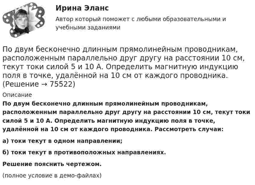     
            Описание
            По двум бесконечно длинным прямолинейным проводникам, расположенным параллельно друг другу на расстоянии 10 см, текут токи силой 5 и 10 А. Определить магнитную индукцию поля в точке, удалённой на 10 см от каждого проводника. Рассмотреть случаи:а) токи текут в одном направлении;б) токи текут в противоположных направлениях.           Решение пояснить чертежом.(полное условие в демо-файлах)   
            
            
            По двум бесконечно длинным прямолинейным проводникам, расположенным параллельно друг другу на расстоянии 10 см, текут токи силой 0,5 и 10 А. Определить магнитную индукцию поля в точке, удалённой на 10 см от каждого проводника.По двум бесконечно длинным прямолинейным проводникам, расположенным параллельно друг другу на расстоянии 10 см, текут токи силой 5 и 10 А. Определить магнитную индукцию поля в точке, удалённой на 10 см от каждого проводника. По двум бесконечно длинным прямым параллельным проводам текут одинаковые токи I = 60 А. Определите магнитную индукцию B в точке A, равноудалённой от проводов на расстояние d = 10 см. Угол b = п/3.По двум бесконечно длинным прямым параллельным проводам текут одинаковые токи I = 60 А. Определить магнитную индукцию B в точке A, равноудалённой от проводов на расстояние d = 10 см. Угол b = 60°.По двум бесконечно длинным, прямым параллельным проводам текут одинаковые токи I = 60 А. Определить магнитную индукцию В в точке А, равноудаленной от проводов на расстояние d = 10 cм. Угол  = /3.По двум бесконечно длинным прямым параллельным проводам текут токи I1 = 50 А и I2 = 100 А в противоположных направлениях. Расстояние d между проводами равно 20 см. Определить магнитную индукцию BПо двум бесконечно длинным прямым параллельным проводам текут токи I1 и I2 = 30 А в одном направлении. Расстояние d между проводами равно 10 см. Вычислить магнитную индукцию B в точке, удалённой от обоих проводовПо двум бесконечно длинным прямолинейным параллельным проводникам, расстояние между которыми 15 см, в противоположных направлениях текут токи 4 и 6 А. Определить расстояние от проводника с меньшим токомПо двум бесконечно длинным прямолинейным параллельным проводникам, расстояние между которыми 25 см, в противоположных направлениях текут токи 4 А и 6 А. Определить расстояние от проводника с большей силой тока По двум бесконечно длинным прямолинейным параллельным проводникам, расстояние между которыми равно 15 см, в одном направлении текут токи 4 А и 6 А. Определить расстояние от проводника с меньшей силой токаПо двум бесконечно длинным прямолинейным параллельным проводникам текут токи 5 и 10 А в одном направлении. Геометрическое место точек, в котором индукция магнитного поля равна нулю, находится на расстоянии 10 см По двум бесконечно длинным прямолинейным параллельным проводникам текут токи 5 и 10 А в одном направлении. Геометрическое место точек, в которых напряжённость магнитного поля равна нулю, находится на расстоянии По двум бесконечно длинным прямолинейным проводникам, находящимся на расстоянии 10 см друг от друга, текут токи силой 5 А в каждом. Определить индукцию и напряжённость магнитного поля в точке,По двум бесконечно длинным прямолинейным проводникам, находящимся на расстоянии d = 0,1 м друг от друга, текут в противоположных направлениях токи I1 = 10 А и I2 = 15 А. Определить индукцию магнитного поля