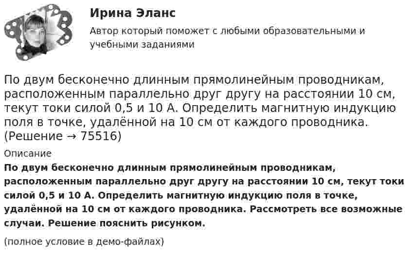     
            Описание
            По двум бесконечно длинным прямолинейным проводникам, расположенным параллельно друг другу на расстоянии 10 см, текут токи силой 0,5 и 10 А. Определить магнитную индукцию поля в точке, удалённой на 10 см от каждого проводника. Рассмотреть все возможные случаи. Решение пояснить рисунком.(полное условие в демо-файлах)   
            
            
            По двум бесконечно длинным прямолинейным проводникам, находящимся на расстоянии d = 20 см друг от друга, текут в одном направлении токи I1 = 3 А и I2 = 5 А. Найти индукцию магнитного поля в точке, расположенной между проводникамиПо двум бесконечно длинным прямолинейным проводникам, расположенным параллельно друг другу на расстоянии 10 см, текут токи силой 0,5 и 10 А. Определить магнитную индукцию поля в точке, удалённой на 10 см от каждого проводника.По двум бесконечно длинным прямолинейным проводникам, расположенным параллельно друг другу на расстоянии 10 см, текут токи силой 5 и 10 А. Определить магнитную индукцию поля в точке, удалённой на 10 см от каждого проводника. По двум бесконечно длинным прямым параллельным проводам текут одинаковые токи I = 60 А. Определите магнитную индукцию B в точке A, равноудалённой от проводов на расстояние d = 10 см. Угол b = п/3.По двум бесконечно длинным прямым параллельным проводам текут одинаковые токи I = 60 А. Определить магнитную индукцию B в точке A, равноудалённой от проводов на расстояние d = 10 см. Угол b = 60°.По двум бесконечно длинным, прямым параллельным проводам текут одинаковые токи I = 60 А. Определить магнитную индукцию В в точке А, равноудаленной от проводов на расстояние d = 10 cм. Угол  = /3.По двум бесконечно длинным прямым параллельным проводам текут токи I1 = 50 А и I2 = 100 А в противоположных направлениях. Расстояние d между проводами равно 20 см. Определить магнитную индукцию BПо двум бесконечно длинным прямолинейным параллельным проводникам, расстояние между которыми 15 см, в одном направлении текут токи 4 и 6 А. Определить расстояние от проводника с меньшим токомПо двум бесконечно длинным прямолинейным параллельным проводникам, расстояние между которыми 15 см, в противоположных направлениях текут токи 4 и 6 А. Определить расстояние от проводника с меньшим токомПо двум бесконечно длинным прямолинейным параллельным проводникам, расстояние между которыми 25 см, в противоположных направлениях текут токи 4 А и 6 А. Определить расстояние от проводника с большей силой тока По двум бесконечно длинным прямолинейным параллельным проводникам, расстояние между которыми равно 15 см, в одном направлении текут токи 4 А и 6 А. Определить расстояние от проводника с меньшей силой токаПо двум бесконечно длинным прямолинейным параллельным проводникам текут токи 5 и 10 А в одном направлении. Геометрическое место точек, в котором индукция магнитного поля равна нулю, находится на расстоянии 10 см По двум бесконечно длинным прямолинейным параллельным проводникам текут токи 5 и 10 А в одном направлении. Геометрическое место точек, в которых напряжённость магнитного поля равна нулю, находится на расстоянии По двум бесконечно длинным прямолинейным проводникам, находящимся на расстоянии 10 см друг от друга, текут токи силой 5 А в каждом. Определить индукцию и напряжённость магнитного поля в точке,