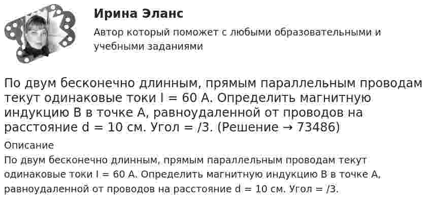      
            Описание
            По двум бесконечно длинным, прямым параллельным проводам текут одинаковые токи I = 60 А. Определить магнитную индукцию В в точке А, равноудаленной от проводов на расстояние d = 10 cм. Угол = /3.   
            
            
            По двум бесконечно длинным прямым параллельным проводам текут одинаковые токи I = 60 А. Определить магнитную индукцию B в точке A, равноудалённой от проводов на расстояние d = 10 см. Угол b = 60°.По двум бесконечно длинным, прямым параллельным проводам текут одинаковые токи I = 60 А. Определить магнитную индукцию В в точке А, равноудаленной от проводов на расстояние d = 10 cм. Угол  = /3.По двум бесконечно длинным прямым параллельным проводам текут токи I1 = 50 А и I2 = 100 А в противоположных направлениях. Расстояние d между проводами равно 20 см. Определить магнитную индукцию BПо двум бесконечно длинным прямым параллельным проводам текут токи I1 и I2 = 30 А в одном направлении. Расстояние d между проводами равно 10 см. Вычислить магнитную индукцию B в точке, удалённой от обоих проводовПо двум бесконечно длинным прямым параллельным проводам текут токи силой I1 и I2 в противоположных направлениях. Расстояние между проводами равно d. Найдите индукцию магнитного поля в точке, По двум бесконечно длинным прямым, параллельным проводникам, расстояние между которыми d = 15 см, текут токи I1 = 70 А и I2 = 50 А в противоположных направлениях. Определить магнитную индукцию в точке AПо двум бесконечно длинным прямым параллельным проводникам, расстояние между которыми равно 25 см, текут токи 20 и 30 А в противоположных направлениях. Определите магнитную индукцию BПо двум бесконечно длинным прямолинейным параллельным проводникам текут токи 5 и 10 А в одном направлении. Геометрическое место точек, в котором индукция магнитного поля равна нулю, находится на расстоянии 10 см По двум бесконечно длинным прямолинейным параллельным проводникам текут токи 5 и 10 А в одном направлении. Геометрическое место точек, в которых напряжённость магнитного поля равна нулю, находится на расстоянии По двум бесконечно длинным прямолинейным проводникам, находящимся на расстоянии 10 см друг от друга, текут токи силой 5 А в каждом. Определить индукцию и напряжённость магнитного поля в точке,По двум бесконечно длинным прямолинейным проводникам, находящимся на расстоянии d = 0,1 м друг от друга, текут в противоположных направлениях токи I1 = 10 А и I2 = 15 А. Определить индукцию магнитного поляПо двум бесконечно длинным прямолинейным проводникам, находящимся на расстоянии d = 20 см друг от друга, текут в одном направлении токи I1 = 3 А и I2 = 5 А. Найти индукцию магнитного поля в точке, расположенной между проводникамиПо двум бесконечно длинным прямолинейным проводникам, расположенным параллельно друг другу на расстоянии 10 см, текут токи силой 0,5 и 10 А. Определить магнитную индукцию поля в точке, удалённой на 10 см от каждого проводника.По двум бесконечно длинным прямолинейным проводникам, расположенным параллельно друг другу на расстоянии 10 см, текут токи силой 5 и 10 А. Определить магнитную индукцию поля в точке, удалённой на 10 см от каждого проводника. 