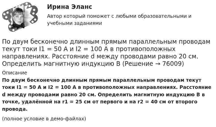     
            Описание
            По двум бесконечно длинным прямым параллельным проводам текут токи I1 = 50 А и I2 = 100 А в противоположных направлениях. Расстояние d между проводами равно 20 см. Определить магнитную индукцию B в точке, удалённой на r1 = 25 см от первого и на r2 = 40 см от второго провода.(полное условие в демо-файлах)   
            
            
            По двум бесконечно длинным, прямым параллельным проводам текут одинаковые токи I = 60 А. Определить магнитную индукцию В в точке А, равноудаленной от проводов на расстояние d = 10 cм. Угол  = /3.По двум бесконечно длинным прямым параллельным проводам текут токи I1 = 50 А и I2 = 100 А в противоположных направлениях. Расстояние d между проводами равно 20 см. Определить магнитную индукцию BПо двум бесконечно длинным прямым параллельным проводам текут токи I1 и I2 = 30 А в одном направлении. Расстояние d между проводами равно 10 см. Вычислить магнитную индукцию B в точке, удалённой от обоих проводовПо двум бесконечно длинным прямым параллельным проводам текут токи силой I1 и I2 в противоположных направлениях. Расстояние между проводами равно d. Найдите индукцию магнитного поля в точке, По двум бесконечно длинным прямым, параллельным проводникам, расстояние между которыми d = 15 см, текут токи I1 = 70 А и I2 = 50 А в противоположных направлениях. Определить магнитную индукцию в точке AПо двум бесконечно длинным прямым параллельным проводникам, расстояние между которыми равно 25 см, текут токи 20 и 30 А в противоположных направлениях. Определите магнитную индукцию BПо двум бесконечно длинным прямым параллельным проводникам текут токи I1 = 10 А и I2 = 5 А в одном направлении. Расстояние d между проводниками равно 30 см. На каком расстоянии r от первого проводника на линии, По двум бесконечно длинным прямолинейным параллельным проводникам текут токи 5 и 10 А в одном направлении. Геометрическое место точек, в которых напряжённость магнитного поля равна нулю, находится на расстоянии По двум бесконечно длинным прямолинейным проводникам, находящимся на расстоянии 10 см друг от друга, текут токи силой 5 А в каждом. Определить индукцию и напряжённость магнитного поля в точке,По двум бесконечно длинным прямолинейным проводникам, находящимся на расстоянии d = 0,1 м друг от друга, текут в противоположных направлениях токи I1 = 10 А и I2 = 15 А. Определить индукцию магнитного поляПо двум бесконечно длинным прямолинейным проводникам, находящимся на расстоянии d = 20 см друг от друга, текут в одном направлении токи I1 = 3 А и I2 = 5 А. Найти индукцию магнитного поля в точке, расположенной между проводникамиПо двум бесконечно длинным прямолинейным проводникам, расположенным параллельно друг другу на расстоянии 10 см, текут токи силой 0,5 и 10 А. Определить магнитную индукцию поля в точке, удалённой на 10 см от каждого проводника.По двум бесконечно длинным прямолинейным проводникам, расположенным параллельно друг другу на расстоянии 10 см, текут токи силой 5 и 10 А. Определить магнитную индукцию поля в точке, удалённой на 10 см от каждого проводника. По двум бесконечно длинным прямым параллельным проводам текут одинаковые токи I = 60 А. Определите магнитную индукцию B в точке A, равноудалённой от проводов на расстояние d = 10 см. Угол b = п/3.