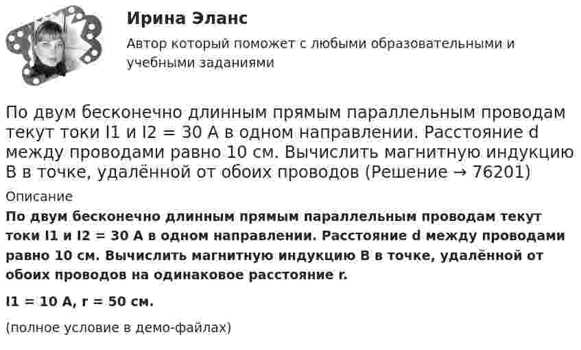     
            Описание
            По двум бесконечно длинным прямым параллельным проводам текут токи I1 и I2 = 30 А в одном направлении. Расстояние d между проводами равно 10 см. Вычислить магнитную индукцию B в точке, удалённой от обоих проводов на одинаковое расстояние r.I1 = 10 А, r = 50 см.(полное условие в демо-файлах)   
            
            
            По двум бесконечно длинным прямым параллельным проводам текут токи I1 = 50 А и I2 = 100 А в противоположных направлениях. Расстояние d между проводами равно 20 см. Определить магнитную индукцию BПо двум бесконечно длинным прямым параллельным проводам текут токи I1 и I2 = 30 А в одном направлении. Расстояние d между проводами равно 10 см. Вычислить магнитную индукцию B в точке, удалённой от обоих проводовПо двум бесконечно длинным прямым параллельным проводам текут токи силой I1 и I2 в противоположных направлениях. Расстояние между проводами равно d. Найдите индукцию магнитного поля в точке, По двум бесконечно длинным прямым, параллельным проводникам, расстояние между которыми d = 15 см, текут токи I1 = 70 А и I2 = 50 А в противоположных направлениях. Определить магнитную индукцию в точке AПо двум бесконечно длинным прямым параллельным проводникам, расстояние между которыми равно 25 см, текут токи 20 и 30 А в противоположных направлениях. Определите магнитную индукцию BПо двум бесконечно длинным прямым параллельным проводникам текут токи I1 = 10 А и I2 = 5 А в одном направлении. Расстояние d между проводниками равно 30 см. На каком расстоянии r от первого проводника на линии, По двум бесконечно длинным прямым параллельным проводникам текут токи I1 = 20 А и I2 = 30 А в одном направлении. Расстояние между проводами d = 10 см. Определить магнитную индукцию B в точке, удалённой от обоих проводников По двум бесконечно длинным прямолинейным проводникам, находящимся на расстоянии 10 см друг от друга, текут токи силой 5 А в каждом. Определить индукцию и напряжённость магнитного поля в точке,По двум бесконечно длинным прямолинейным проводникам, находящимся на расстоянии d = 0,1 м друг от друга, текут в противоположных направлениях токи I1 = 10 А и I2 = 15 А. Определить индукцию магнитного поляПо двум бесконечно длинным прямолинейным проводникам, находящимся на расстоянии d = 20 см друг от друга, текут в одном направлении токи I1 = 3 А и I2 = 5 А. Найти индукцию магнитного поля в точке, расположенной между проводникамиПо двум бесконечно длинным прямолинейным проводникам, расположенным параллельно друг другу на расстоянии 10 см, текут токи силой 0,5 и 10 А. Определить магнитную индукцию поля в точке, удалённой на 10 см от каждого проводника.По двум бесконечно длинным прямолинейным проводникам, расположенным параллельно друг другу на расстоянии 10 см, текут токи силой 5 и 10 А. Определить магнитную индукцию поля в точке, удалённой на 10 см от каждого проводника. По двум бесконечно длинным прямым параллельным проводам текут одинаковые токи I = 60 А. Определите магнитную индукцию B в точке A, равноудалённой от проводов на расстояние d = 10 см. Угол b = п/3.По двум бесконечно длинным прямым параллельным проводам текут одинаковые токи I = 60 А. Определить магнитную индукцию B в точке A, равноудалённой от проводов на расстояние d = 10 см. Угол b = 60°.