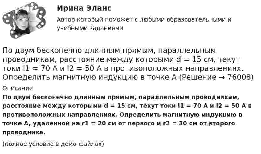     
            Описание
            По двум бесконечно длинным прямым, параллельным проводникам, расстояние между которыми d = 15 см, текут токи I1 = 70 А и I2 = 50 А в противоположных направлениях. Определить магнитную индукцию в точке A, удалённой на r1 = 20 см от первого и r2 = 30 см от второго проводника.(полное условие в демо-файлах)   
            
            
            По двум бесконечно длинным прямым параллельным проводам текут токи силой I1 и I2 в противоположных направлениях. Расстояние между проводами равно d. Найдите индукцию магнитного поля в точке, По двум бесконечно длинным прямым, параллельным проводникам, расстояние между которыми d = 15 см, текут токи I1 = 70 А и I2 = 50 А в противоположных направлениях. Определить магнитную индукцию в точке AПо двум бесконечно длинным прямым параллельным проводникам, расстояние между которыми равно 25 см, текут токи 20 и 30 А в противоположных направлениях. Определите магнитную индукцию BПо двум бесконечно длинным прямым параллельным проводникам текут токи I1 = 10 А и I2 = 5 А в одном направлении. Расстояние d между проводниками равно 30 см. На каком расстоянии r от первого проводника на линии, По двум бесконечно длинным прямым параллельным проводникам текут токи I1 = 20 А и I2 = 30 А в одном направлении. Расстояние между проводами d = 10 см. Определить магнитную индукцию B в точке, удалённой от обоих проводников По двум бесконечно длинным прямым проводникам, скрещенным под прямым углом, текут токи I1 = 50 А и I2 = 100 А. Расстояние между проводниками d = 20 см. Определить магнитную индукцию в точке A, одинаково удалённой от обоих проводниковПо двум бесконечно длинным прямым проводникам текут, как показано на рис. 3.2, одинаковые токи силой I1 = I2 = 60 А. Определить магнитную индукцию B в точке A, равноудалённой от проводников на расстояние d = 10 см.По двум бесконечно длинным прямолинейным проводникам, находящимся на расстоянии d = 20 см друг от друга, текут в одном направлении токи I1 = 3 А и I2 = 5 А. Найти индукцию магнитного поля в точке, расположенной между проводникамиПо двум бесконечно длинным прямолинейным проводникам, расположенным параллельно друг другу на расстоянии 10 см, текут токи силой 0,5 и 10 А. Определить магнитную индукцию поля в точке, удалённой на 10 см от каждого проводника.По двум бесконечно длинным прямолинейным проводникам, расположенным параллельно друг другу на расстоянии 10 см, текут токи силой 5 и 10 А. Определить магнитную индукцию поля в точке, удалённой на 10 см от каждого проводника. По двум бесконечно длинным прямым параллельным проводам текут одинаковые токи I = 60 А. Определите магнитную индукцию B в точке A, равноудалённой от проводов на расстояние d = 10 см. Угол b = п/3.По двум бесконечно длинным прямым параллельным проводам текут одинаковые токи I = 60 А. Определить магнитную индукцию B в точке A, равноудалённой от проводов на расстояние d = 10 см. Угол b = 60°.По двум бесконечно длинным, прямым параллельным проводам текут одинаковые токи I = 60 А. Определить магнитную индукцию В в точке А, равноудаленной от проводов на расстояние d = 10 cм. Угол  = /3.По двум бесконечно длинным прямым параллельным проводам текут токи I1 = 50 А и I2 = 100 А в противоположных направлениях. Расстояние d между проводами равно 20 см. Определить магнитную индукцию B