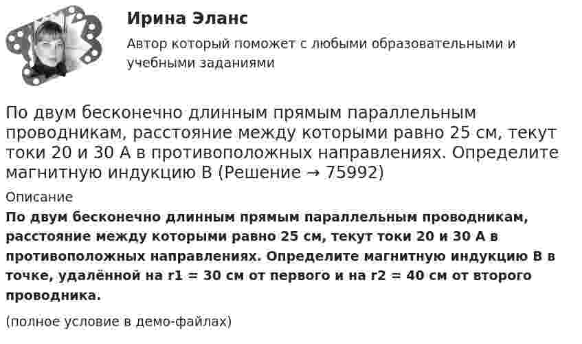     
            Описание
            По двум бесконечно длинным прямым параллельным проводникам, расстояние между которыми равно 25 см, текут токи 20 и 30 А в противоположных направлениях. Определите магнитную индукцию B в точке, удалённой на r1 = 30 см от первого и на r2 = 40 см от второго проводника. (полное условие в демо-файлах)   
            
            
            По двум бесконечно длинным прямым, параллельным проводникам, расстояние между которыми d = 15 см, текут токи I1 = 70 А и I2 = 50 А в противоположных направлениях. Определить магнитную индукцию в точке AПо двум бесконечно длинным прямым параллельным проводникам, расстояние между которыми равно 25 см, текут токи 20 и 30 А в противоположных направлениях. Определите магнитную индукцию BПо двум бесконечно длинным прямым параллельным проводникам текут токи I1 = 10 А и I2 = 5 А в одном направлении. Расстояние d между проводниками равно 30 см. На каком расстоянии r от первого проводника на линии, По двум бесконечно длинным прямым параллельным проводникам текут токи I1 = 20 А и I2 = 30 А в одном направлении. Расстояние между проводами d = 10 см. Определить магнитную индукцию B в точке, удалённой от обоих проводников По двум бесконечно длинным прямым проводникам, скрещенным под прямым углом, текут токи I1 = 50 А и I2 = 100 А. Расстояние между проводниками d = 20 см. Определить магнитную индукцию в точке A, одинаково удалённой от обоих проводниковПо двум бесконечно длинным прямым проводникам текут, как показано на рис. 3.2, одинаковые токи силой I1 = I2 = 60 А. Определить магнитную индукцию B в точке A, равноудалённой от проводников на расстояние d = 10 см.По двум бесконечно длинным тонким прямым параллельным проводникам текут токи I1  20 А и I2  30 А в одном направлении. Расстояние между проводниками d 10 см. Вычислите магнитную индукцию В в точке, удаленной от обоих проводников на одинаковоеПо двум бесконечно длинным прямолинейным проводникам, расположенным параллельно друг другу на расстоянии 10 см, текут токи силой 0,5 и 10 А. Определить магнитную индукцию поля в точке, удалённой на 10 см от каждого проводника.По двум бесконечно длинным прямолинейным проводникам, расположенным параллельно друг другу на расстоянии 10 см, текут токи силой 5 и 10 А. Определить магнитную индукцию поля в точке, удалённой на 10 см от каждого проводника. По двум бесконечно длинным прямым параллельным проводам текут одинаковые токи I = 60 А. Определите магнитную индукцию B в точке A, равноудалённой от проводов на расстояние d = 10 см. Угол b = п/3.По двум бесконечно длинным прямым параллельным проводам текут одинаковые токи I = 60 А. Определить магнитную индукцию B в точке A, равноудалённой от проводов на расстояние d = 10 см. Угол b = 60°.По двум бесконечно длинным, прямым параллельным проводам текут одинаковые токи I = 60 А. Определить магнитную индукцию В в точке А, равноудаленной от проводов на расстояние d = 10 cм. Угол  = /3.По двум бесконечно длинным прямым параллельным проводам текут токи I1 = 50 А и I2 = 100 А в противоположных направлениях. Расстояние d между проводами равно 20 см. Определить магнитную индукцию BПо двум бесконечно длинным прямым параллельным проводам текут токи I1 и I2 = 30 А в одном направлении. Расстояние d между проводами равно 10 см. Вычислить магнитную индукцию B в точке, удалённой от обоих проводов