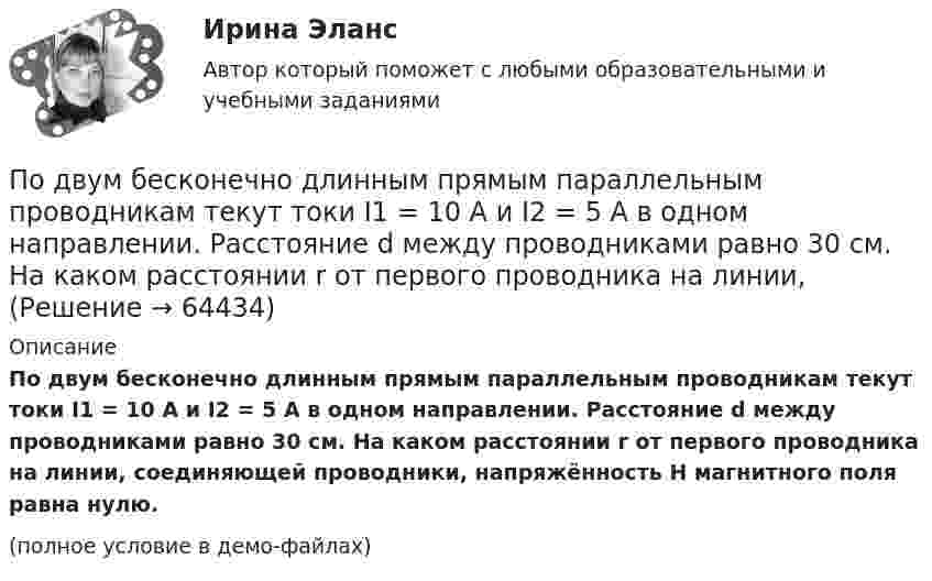     
            Описание
            По двум бесконечно длинным прямым параллельным проводникам текут токи I1 = 10 А и I2 = 5 А в одном направлении. Расстояние d между проводниками равно 30 см. На каком расстоянии r от первого проводника на линии, соединяющей проводники, напряжённость H магнитного поля равна нулю.(полное условие в демо-файлах)   
            
            
            По двум бесконечно длинным прямым параллельным проводникам, расстояние между которыми равно 25 см, текут токи 20 и 30 А в противоположных направлениях. Определите магнитную индукцию BПо двум бесконечно длинным прямым параллельным проводникам текут токи I1 = 10 А и I2 = 5 А в одном направлении. Расстояние d между проводниками равно 30 см. На каком расстоянии r от первого проводника на линии, По двум бесконечно длинным прямым параллельным проводникам текут токи I1 = 20 А и I2 = 30 А в одном направлении. Расстояние между проводами d = 10 см. Определить магнитную индукцию B в точке, удалённой от обоих проводников По двум бесконечно длинным прямым проводникам, скрещенным под прямым углом, текут токи I1 = 50 А и I2 = 100 А. Расстояние между проводниками d = 20 см. Определить магнитную индукцию в точке A, одинаково удалённой от обоих проводниковПо двум бесконечно длинным прямым проводникам текут, как показано на рис. 3.2, одинаковые токи силой I1 = I2 = 60 А. Определить магнитную индукцию B в точке A, равноудалённой от проводников на расстояние d = 10 см.По двум бесконечно длинным тонким прямым параллельным проводникам текут токи I1  20 А и I2  30 А в одном направлении. Расстояние между проводниками d 10 см. Вычислите магнитную индукцию В в точке, удаленной от обоих проводников на одинаковоеПо двум длинным параллельным проводам, расположенным на расстоянии 10 см друг от друга, текут токи 50 и 100 А в одном направлении. Найти магнитную индукцию в точке, удалённой от обоих проводов на одинаковое расстояние 10 см.По двум бесконечно длинным прямолинейным проводникам, расположенным параллельно друг другу на расстоянии 10 см, текут токи силой 5 и 10 А. Определить магнитную индукцию поля в точке, удалённой на 10 см от каждого проводника. По двум бесконечно длинным прямым параллельным проводам текут одинаковые токи I = 60 А. Определите магнитную индукцию B в точке A, равноудалённой от проводов на расстояние d = 10 см. Угол b = п/3.По двум бесконечно длинным прямым параллельным проводам текут одинаковые токи I = 60 А. Определить магнитную индукцию B в точке A, равноудалённой от проводов на расстояние d = 10 см. Угол b = 60°.По двум бесконечно длинным, прямым параллельным проводам текут одинаковые токи I = 60 А. Определить магнитную индукцию В в точке А, равноудаленной от проводов на расстояние d = 10 cм. Угол  = /3.По двум бесконечно длинным прямым параллельным проводам текут токи I1 = 50 А и I2 = 100 А в противоположных направлениях. Расстояние d между проводами равно 20 см. Определить магнитную индукцию BПо двум бесконечно длинным прямым параллельным проводам текут токи I1 и I2 = 30 А в одном направлении. Расстояние d между проводами равно 10 см. Вычислить магнитную индукцию B в точке, удалённой от обоих проводовПо двум бесконечно длинным прямым параллельным проводам текут токи силой I1 и I2 в противоположных направлениях. Расстояние между проводами равно d. Найдите индукцию магнитного поля в точке, 