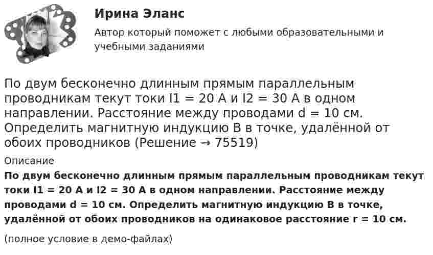     
            Описание
            По двум бесконечно длинным прямым параллельным проводникам текут токи I1 = 20 А и I2 = 30 А в одном направлении. Расстояние между проводами d = 10 см. Определить магнитную индукцию B в точке, удалённой от обоих проводников на одинаковое расстояние r = 10 см.(полное условие в демо-файлах)   
            
            
            По двум бесконечно длинным прямым параллельным проводникам текут токи I1 = 10 А и I2 = 5 А в одном направлении. Расстояние d между проводниками равно 30 см. На каком расстоянии r от первого проводника на линии, По двум бесконечно длинным прямым параллельным проводникам текут токи I1 = 20 А и I2 = 30 А в одном направлении. Расстояние между проводами d = 10 см. Определить магнитную индукцию B в точке, удалённой от обоих проводников По двум бесконечно длинным прямым проводникам, скрещенным под прямым углом, текут токи I1 = 50 А и I2 = 100 А. Расстояние между проводниками d = 20 см. Определить магнитную индукцию в точке A, одинаково удалённой от обоих проводниковПо двум бесконечно длинным прямым проводникам текут, как показано на рис. 3.2, одинаковые токи силой I1 = I2 = 60 А. Определить магнитную индукцию B в точке A, равноудалённой от проводников на расстояние d = 10 см.По двум бесконечно длинным тонким прямым параллельным проводникам текут токи I1  20 А и I2  30 А в одном направлении. Расстояние между проводниками d 10 см. Вычислите магнитную индукцию В в точке, удаленной от обоих проводников на одинаковоеПо двум длинным параллельным проводам, расположенным на расстоянии 10 см друг от друга, текут токи 50 и 100 А в одном направлении. Найти магнитную индукцию в точке, удалённой от обоих проводов на одинаковое расстояние 10 см.По двум длинным параллельным проводам, расстояние между которыми 5 см, текут одинаковые токи 10 А в одном направлении. Определить индукцию и напряжённость магнитного поля в точке, удалённой от первого провода По двум бесконечно длинным прямым параллельным проводам текут одинаковые токи I = 60 А. Определите магнитную индукцию B в точке A, равноудалённой от проводов на расстояние d = 10 см. Угол b = п/3.По двум бесконечно длинным прямым параллельным проводам текут одинаковые токи I = 60 А. Определить магнитную индукцию B в точке A, равноудалённой от проводов на расстояние d = 10 см. Угол b = 60°.По двум бесконечно длинным, прямым параллельным проводам текут одинаковые токи I = 60 А. Определить магнитную индукцию В в точке А, равноудаленной от проводов на расстояние d = 10 cм. Угол  = /3.По двум бесконечно длинным прямым параллельным проводам текут токи I1 = 50 А и I2 = 100 А в противоположных направлениях. Расстояние d между проводами равно 20 см. Определить магнитную индукцию BПо двум бесконечно длинным прямым параллельным проводам текут токи I1 и I2 = 30 А в одном направлении. Расстояние d между проводами равно 10 см. Вычислить магнитную индукцию B в точке, удалённой от обоих проводовПо двум бесконечно длинным прямым параллельным проводам текут токи силой I1 и I2 в противоположных направлениях. Расстояние между проводами равно d. Найдите индукцию магнитного поля в точке, По двум бесконечно длинным прямым, параллельным проводникам, расстояние между которыми d = 15 см, текут токи I1 = 70 А и I2 = 50 А в противоположных направлениях. Определить магнитную индукцию в точке A