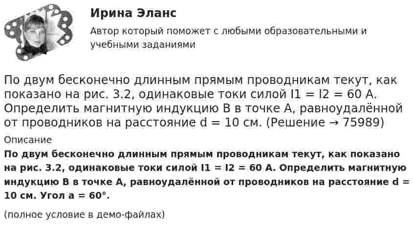     
            Описание
            По двум бесконечно длинным прямым проводникам текут, как показано на рис. 3.2, одинаковые токи силой I1 = I2 = 60 А. Определить магнитную индукцию B в точке A, равноудалённой от проводников на расстояние d = 10 см. Угол a = 60°.(полное условие в демо-файлах)   
            
            
            По двум бесконечно длинным прямым проводникам, скрещенным под прямым углом, текут токи I1 = 50 А и I2 = 100 А. Расстояние между проводниками d = 20 см. Определить магнитную индукцию в точке A, одинаково удалённой от обоих проводниковПо двум бесконечно длинным прямым проводникам текут, как показано на рис. 3.2, одинаковые токи силой I1 = I2 = 60 А. Определить магнитную индукцию B в точке A, равноудалённой от проводников на расстояние d = 10 см.По двум бесконечно длинным тонким прямым параллельным проводникам текут токи I1  20 А и I2  30 А в одном направлении. Расстояние между проводниками d 10 см. Вычислите магнитную индукцию В в точке, удаленной от обоих проводников на одинаковоеПо двум длинным параллельным проводам, расположенным на расстоянии 10 см друг от друга, текут токи 50 и 100 А в одном направлении. Найти магнитную индукцию в точке, удалённой от обоих проводов на одинаковое расстояние 10 см.По двум длинным параллельным проводам, расстояние между которыми 5 см, текут одинаковые токи 10 А в одном направлении. Определить индукцию и напряжённость магнитного поля в точке, удалённой от первого провода По двум длинным параллельным проводам, расстояние между которыми 6 см, текут токи по 12 А. Определить индукцию и напряжённость магнитного поля в точке, удалённой от каждого провода на расстояние, равное 6 см, в двух случаяхПо двум длинным параллельным проводам, расстояние между которыми d = 5 см, текут одинаковые токи I = 10 А. Определить индукцию B и напряжённость H магнитного поля в точке, удалённой от каждого провода на расстояние r = 5 смПо двум бесконечно длинным, прямым параллельным проводам текут одинаковые токи I = 60 А. Определить магнитную индукцию В в точке А, равноудаленной от проводов на расстояние d = 10 cм. Угол  = /3.По двум бесконечно длинным прямым параллельным проводам текут токи I1 = 50 А и I2 = 100 А в противоположных направлениях. Расстояние d между проводами равно 20 см. Определить магнитную индукцию BПо двум бесконечно длинным прямым параллельным проводам текут токи I1 и I2 = 30 А в одном направлении. Расстояние d между проводами равно 10 см. Вычислить магнитную индукцию B в точке, удалённой от обоих проводовПо двум бесконечно длинным прямым параллельным проводам текут токи силой I1 и I2 в противоположных направлениях. Расстояние между проводами равно d. Найдите индукцию магнитного поля в точке, По двум бесконечно длинным прямым, параллельным проводникам, расстояние между которыми d = 15 см, текут токи I1 = 70 А и I2 = 50 А в противоположных направлениях. Определить магнитную индукцию в точке AПо двум бесконечно длинным прямым параллельным проводникам, расстояние между которыми равно 25 см, текут токи 20 и 30 А в противоположных направлениях. Определите магнитную индукцию BПо двум бесконечно длинным прямым параллельным проводникам текут токи I1 = 10 А и I2 = 5 А в одном направлении. Расстояние d между проводниками равно 30 см. На каком расстоянии r от первого проводника на линии, 