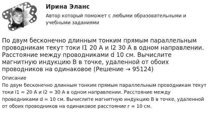      
            Описание
            По двум бесконечно длинным тонким прямым параллельным проводникам текут токи I1 = 20 А и I2 = 30 А в одном направлении. Расстояние между проводниками d = 10 см. Вычислите магнитную индукцию В в точке, удаленной от обоих проводников на одинаковое расстояние r = 10 см.   
            
            
            По двум бесконечно длинным прямым проводникам текут, как показано на рис. 3.2, одинаковые токи силой I1 = I2 = 60 А. Определить магнитную индукцию B в точке A, равноудалённой от проводников на расстояние d = 10 см.По двум бесконечно длинным тонким прямым параллельным проводникам текут токи I1  20 А и I2  30 А в одном направлении. Расстояние между проводниками d 10 см. Вычислите магнитную индукцию В в точке, удаленной от обоих проводников на одинаковоеПо двум длинным параллельным проводам, расположенным на расстоянии 10 см друг от друга, текут токи 50 и 100 А в одном направлении. Найти магнитную индукцию в точке, удалённой от обоих проводов на одинаковое расстояние 10 см.По двум длинным параллельным проводам, расстояние между которыми 5 см, текут одинаковые токи 10 А в одном направлении. Определить индукцию и напряжённость магнитного поля в точке, удалённой от первого провода По двум длинным параллельным проводам, расстояние между которыми 6 см, текут токи по 12 А. Определить индукцию и напряжённость магнитного поля в точке, удалённой от каждого провода на расстояние, равное 6 см, в двух случаяхПо двум длинным параллельным проводам, расстояние между которыми d = 5 см, текут одинаковые токи I = 10 А. Определить индукцию B и напряжённость H магнитного поля в точке, удалённой от каждого провода на расстояние r = 5 смПо двум длинным параллельным проводам, расстояние между которыми d = 5 см, текут одинаковые токи I = 3 А. Определить индукцию магнитного поля в точке, удалённой от каждого провода на расстояние r = 5 см, если токи текут в одинаковом направлении.По двум бесконечно длинным прямым параллельным проводам текут токи I1 = 50 А и I2 = 100 А в противоположных направлениях. Расстояние d между проводами равно 20 см. Определить магнитную индукцию BПо двум бесконечно длинным прямым параллельным проводам текут токи I1 и I2 = 30 А в одном направлении. Расстояние d между проводами равно 10 см. Вычислить магнитную индукцию B в точке, удалённой от обоих проводовПо двум бесконечно длинным прямым параллельным проводам текут токи силой I1 и I2 в противоположных направлениях. Расстояние между проводами равно d. Найдите индукцию магнитного поля в точке, По двум бесконечно длинным прямым, параллельным проводникам, расстояние между которыми d = 15 см, текут токи I1 = 70 А и I2 = 50 А в противоположных направлениях. Определить магнитную индукцию в точке AПо двум бесконечно длинным прямым параллельным проводникам, расстояние между которыми равно 25 см, текут токи 20 и 30 А в противоположных направлениях. Определите магнитную индукцию BПо двум бесконечно длинным прямым параллельным проводникам текут токи I1 = 10 А и I2 = 5 А в одном направлении. Расстояние d между проводниками равно 30 см. На каком расстоянии r от первого проводника на линии, По двум бесконечно длинным прямым параллельным проводникам текут токи I1 = 20 А и I2 = 30 А в одном направлении. Расстояние между проводами d = 10 см. Определить магнитную индукцию B в точке, удалённой от обоих проводников 