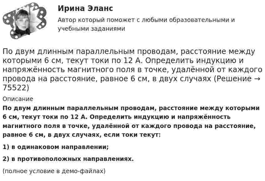     
            Описание
            По двум длинным параллельным проводам, расстояние между которыми 6 см, текут токи по 12 А. Определить индукцию и напряжённость магнитного поля в точке, удалённой от каждого провода на расстояние, равное 6 см, в двух случаях, если токи текут:1) в одинаковом направлении;2) в противоположных направлениях.(полное условие в демо-файлах)   
            
            
            По двум длинным параллельным проводам, расстояние между которыми 5 см, текут одинаковые токи 10 А в одном направлении. Определить индукцию и напряжённость магнитного поля в точке, удалённой от первого провода По двум длинным параллельным проводам, расстояние между которыми 6 см, текут токи по 12 А. Определить индукцию и напряжённость магнитного поля в точке, удалённой от каждого провода на расстояние, равное 6 см, в двух случаяхПо двум длинным параллельным проводам, расстояние между которыми d = 5 см, текут одинаковые токи I = 10 А. Определить индукцию B и напряжённость H магнитного поля в точке, удалённой от каждого провода на расстояние r = 5 смПо двум длинным параллельным проводам, расстояние между которыми d = 5 см, текут одинаковые токи I = 3 А. Определить индукцию магнитного поля в точке, удалённой от каждого провода на расстояние r = 5 см, если токи текут в одинаковом направлении.По двум длинным параллельным проводам, расстояние между которыми d = 6 см, текут одинаковые токи I = 12 А. Определить индукцию B и напряжённость H магнитного поля в точке, удалённой от каждого провода на расстояние r = 6 смПо двум длинным параллельным проводам, расстояние между которыми равно d = 16 см, текут в противоположных направлениях токи силой I = 30 А, каждый. Определить магнитную индукцию B в точке, По двум длинным параллельным проводам текут в одинаковом направлении токи 2 А и 5 А. Расстояние между проводами равняется 10 см. На каком расстоянии от провода с током 2 А индукция суммарного магнитного поля равна нулю?По двум бесконечно длинным прямым, параллельным проводникам, расстояние между которыми d = 15 см, текут токи I1 = 70 А и I2 = 50 А в противоположных направлениях. Определить магнитную индукцию в точке AПо двум бесконечно длинным прямым параллельным проводникам, расстояние между которыми равно 25 см, текут токи 20 и 30 А в противоположных направлениях. Определите магнитную индукцию BПо двум бесконечно длинным прямым параллельным проводникам текут токи I1 = 10 А и I2 = 5 А в одном направлении. Расстояние d между проводниками равно 30 см. На каком расстоянии r от первого проводника на линии, По двум бесконечно длинным прямым параллельным проводникам текут токи I1 = 20 А и I2 = 30 А в одном направлении. Расстояние между проводами d = 10 см. Определить магнитную индукцию B в точке, удалённой от обоих проводников По двум бесконечно длинным прямым проводникам, скрещенным под прямым углом, текут токи I1 = 50 А и I2 = 100 А. Расстояние между проводниками d = 20 см. Определить магнитную индукцию в точке A, одинаково удалённой от обоих проводниковПо двум бесконечно длинным прямым проводникам текут, как показано на рис. 3.2, одинаковые токи силой I1 = I2 = 60 А. Определить магнитную индукцию B в точке A, равноудалённой от проводников на расстояние d = 10 см.По двум бесконечно длинным тонким прямым параллельным проводникам текут токи I1  20 А и I2  30 А в одном направлении. Расстояние между проводниками d 10 см. Вычислите магнитную индукцию В в точке, удаленной от обоих проводников на одинаковое
