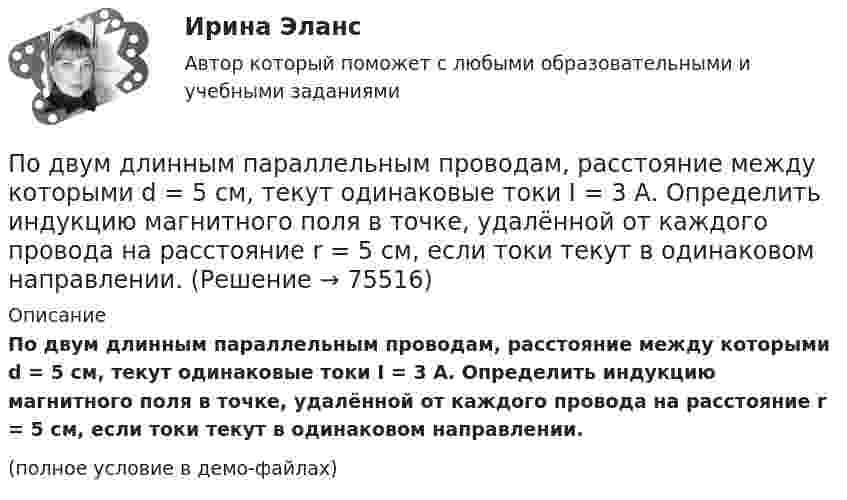     
            Описание
            По двум длинным параллельным проводам, расстояние между которыми d = 5 см, текут одинаковые токи I = 3 А. Определить индукцию магнитного поля в точке, удалённой от каждого провода на расстояние r = 5 см, если токи текут в одинаковом направлении.(полное условие в демо-файлах)   
            
            
            По двум длинным параллельным проводам, расстояние между которыми d = 5 см, текут одинаковые токи I = 10 А. Определить индукцию B и напряжённость H магнитного поля в точке, удалённой от каждого провода на расстояние r = 5 смПо двум длинным параллельным проводам, расстояние между которыми d = 5 см, текут одинаковые токи I = 3 А. Определить индукцию магнитного поля в точке, удалённой от каждого провода на расстояние r = 5 см, если токи текут в одинаковом направлении.По двум длинным параллельным проводам, расстояние между которыми d = 6 см, текут одинаковые токи I = 12 А. Определить индукцию B и напряжённость H магнитного поля в точке, удалённой от каждого провода на расстояние r = 6 смПо двум длинным параллельным проводам, расстояние между которыми равно d = 16 см, текут в противоположных направлениях токи силой I = 30 А, каждый. Определить магнитную индукцию B в точке, По двум длинным параллельным проводам текут в одинаковом направлении токи 2 А и 5 А. Расстояние между проводами равняется 10 см. На каком расстоянии от провода с током 2 А индукция суммарного магнитного поля равна нулю?По двум длинным параллельным проводам текут в одинаковом направлении токи I1 = 10 А и I2 = 15 А. Расстояние между проводами d = 10 см. Определить индукцию магнитного поля в точке, удаленной от первого провода на r1 = 8 см и от второго на r2 = 6 см.По двум длинным параллельным проводам текут в одинаковом направлении токи I1 = 20 А и I2 = 15 А. Расстояние между проводами d = 10 см. Определить напряжённость и индукцию магнитного поля в точке, удалённой от первого проводаПо двум бесконечно длинным прямым параллельным проводникам текут токи I1 = 10 А и I2 = 5 А в одном направлении. Расстояние d между проводниками равно 30 см. На каком расстоянии r от первого проводника на линии, По двум бесконечно длинным прямым параллельным проводникам текут токи I1 = 20 А и I2 = 30 А в одном направлении. Расстояние между проводами d = 10 см. Определить магнитную индукцию B в точке, удалённой от обоих проводников По двум бесконечно длинным прямым проводникам, скрещенным под прямым углом, текут токи I1 = 50 А и I2 = 100 А. Расстояние между проводниками d = 20 см. Определить магнитную индукцию в точке A, одинаково удалённой от обоих проводниковПо двум бесконечно длинным прямым проводникам текут, как показано на рис. 3.2, одинаковые токи силой I1 = I2 = 60 А. Определить магнитную индукцию B в точке A, равноудалённой от проводников на расстояние d = 10 см.По двум бесконечно длинным тонким прямым параллельным проводникам текут токи I1  20 А и I2  30 А в одном направлении. Расстояние между проводниками d 10 см. Вычислите магнитную индукцию В в точке, удаленной от обоих проводников на одинаковоеПо двум длинным параллельным проводам, расположенным на расстоянии 10 см друг от друга, текут токи 50 и 100 А в одном направлении. Найти магнитную индукцию в точке, удалённой от обоих проводов на одинаковое расстояние 10 см.По двум длинным параллельным проводам, расстояние между которыми 5 см, текут одинаковые токи 10 А в одном направлении. Определить индукцию и напряжённость магнитного поля в точке, удалённой от первого провода 