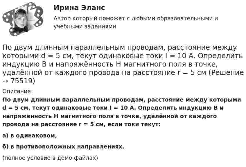     
            Описание
            По двум длинным параллельным проводам, расстояние между которыми d = 5 см, текут одинаковые токи I = 10 А. Определить индукцию B и напряжённость H магнитного поля в точке, удалённой от каждого провода на расстояние r = 5 см, если токи текут:а) в одинаковом,б) в противоположных направлениях.(полное условие в демо-файлах)   
            
            
            По двум длинным параллельным проводам, расстояние между которыми 6 см, текут токи по 12 А. Определить индукцию и напряжённость магнитного поля в точке, удалённой от каждого провода на расстояние, равное 6 см, в двух случаяхПо двум длинным параллельным проводам, расстояние между которыми d = 5 см, текут одинаковые токи I = 10 А. Определить индукцию B и напряжённость H магнитного поля в точке, удалённой от каждого провода на расстояние r = 5 смПо двум длинным параллельным проводам, расстояние между которыми d = 5 см, текут одинаковые токи I = 3 А. Определить индукцию магнитного поля в точке, удалённой от каждого провода на расстояние r = 5 см, если токи текут в одинаковом направлении.По двум длинным параллельным проводам, расстояние между которыми d = 6 см, текут одинаковые токи I = 12 А. Определить индукцию B и напряжённость H магнитного поля в точке, удалённой от каждого провода на расстояние r = 6 смПо двум длинным параллельным проводам, расстояние между которыми равно d = 16 см, текут в противоположных направлениях токи силой I = 30 А, каждый. Определить магнитную индукцию B в точке, По двум длинным параллельным проводам текут в одинаковом направлении токи 2 А и 5 А. Расстояние между проводами равняется 10 см. На каком расстоянии от провода с током 2 А индукция суммарного магнитного поля равна нулю?По двум длинным параллельным проводам текут в одинаковом направлении токи I1 = 10 А и I2 = 15 А. Расстояние между проводами d = 10 см. Определить индукцию магнитного поля в точке, удаленной от первого провода на r1 = 8 см и от второго на r2 = 6 см.По двум бесконечно длинным прямым параллельным проводникам, расстояние между которыми равно 25 см, текут токи 20 и 30 А в противоположных направлениях. Определите магнитную индукцию BПо двум бесконечно длинным прямым параллельным проводникам текут токи I1 = 10 А и I2 = 5 А в одном направлении. Расстояние d между проводниками равно 30 см. На каком расстоянии r от первого проводника на линии, По двум бесконечно длинным прямым параллельным проводникам текут токи I1 = 20 А и I2 = 30 А в одном направлении. Расстояние между проводами d = 10 см. Определить магнитную индукцию B в точке, удалённой от обоих проводников По двум бесконечно длинным прямым проводникам, скрещенным под прямым углом, текут токи I1 = 50 А и I2 = 100 А. Расстояние между проводниками d = 20 см. Определить магнитную индукцию в точке A, одинаково удалённой от обоих проводниковПо двум бесконечно длинным прямым проводникам текут, как показано на рис. 3.2, одинаковые токи силой I1 = I2 = 60 А. Определить магнитную индукцию B в точке A, равноудалённой от проводников на расстояние d = 10 см.По двум бесконечно длинным тонким прямым параллельным проводникам текут токи I1  20 А и I2  30 А в одном направлении. Расстояние между проводниками d 10 см. Вычислите магнитную индукцию В в точке, удаленной от обоих проводников на одинаковоеПо двум длинным параллельным проводам, расположенным на расстоянии 10 см друг от друга, текут токи 50 и 100 А в одном направлении. Найти магнитную индукцию в точке, удалённой от обоих проводов на одинаковое расстояние 10 см.
