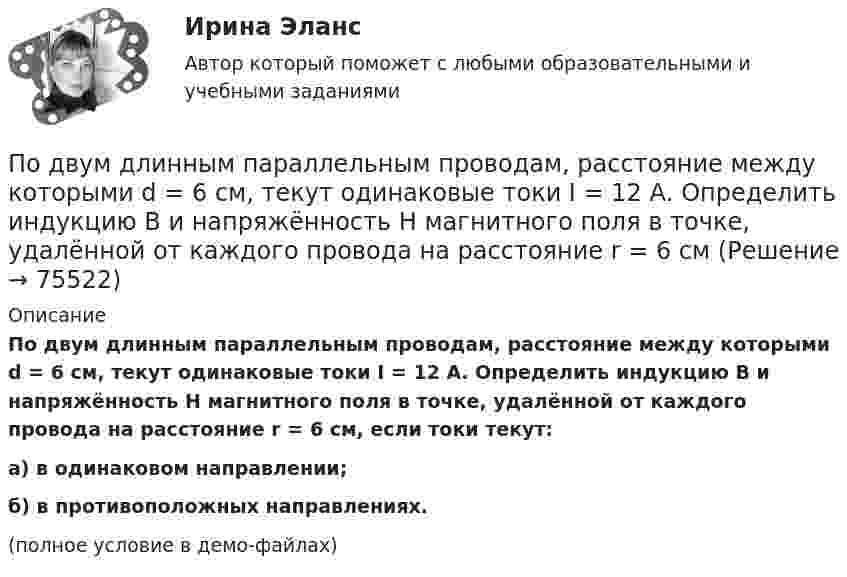     
            Описание
            По двум длинным параллельным проводам, расстояние между которыми d = 6 см, текут одинаковые токи I = 12 А. Определить индукцию B и напряжённость H магнитного поля в точке, удалённой от каждого провода на расстояние r = 6 см, если токи текут:а) в одинаковом направлении;б) в противоположных направлениях.(полное условие в демо-файлах)   
            
            
            По двум длинным параллельным проводам, расстояние между которыми d = 5 см, текут одинаковые токи I = 3 А. Определить индукцию магнитного поля в точке, удалённой от каждого провода на расстояние r = 5 см, если токи текут в одинаковом направлении.По двум длинным параллельным проводам, расстояние между которыми d = 6 см, текут одинаковые токи I = 12 А. Определить индукцию B и напряжённость H магнитного поля в точке, удалённой от каждого провода на расстояние r = 6 смПо двум длинным параллельным проводам, расстояние между которыми равно d = 16 см, текут в противоположных направлениях токи силой I = 30 А, каждый. Определить магнитную индукцию B в точке, По двум длинным параллельным проводам текут в одинаковом направлении токи 2 А и 5 А. Расстояние между проводами равняется 10 см. На каком расстоянии от провода с током 2 А индукция суммарного магнитного поля равна нулю?По двум длинным параллельным проводам текут в одинаковом направлении токи I1 = 10 А и I2 = 15 А. Расстояние между проводами d = 10 см. Определить индукцию магнитного поля в точке, удаленной от первого провода на r1 = 8 см и от второго на r2 = 6 см.По двум длинным параллельным проводам текут в одинаковом направлении токи I1 = 20 А и I2 = 15 А. Расстояние между проводами d = 10 см. Определить напряжённость и индукцию магнитного поля в точке, удалённой от первого проводаПо двум длинным параллельным проводам текут в одном направлении токи 10 А и 15 А. Расстояние между проводами 10 см. Определить индукцию магнитного поля в точке, удалённой от первого провода на расстоянии 6 см на линии, соединяющей эти провода.По двум бесконечно длинным прямым параллельным проводникам текут токи I1 = 20 А и I2 = 30 А в одном направлении. Расстояние между проводами d = 10 см. Определить магнитную индукцию B в точке, удалённой от обоих проводников По двум бесконечно длинным прямым проводникам, скрещенным под прямым углом, текут токи I1 = 50 А и I2 = 100 А. Расстояние между проводниками d = 20 см. Определить магнитную индукцию в точке A, одинаково удалённой от обоих проводниковПо двум бесконечно длинным прямым проводникам текут, как показано на рис. 3.2, одинаковые токи силой I1 = I2 = 60 А. Определить магнитную индукцию B в точке A, равноудалённой от проводников на расстояние d = 10 см.По двум бесконечно длинным тонким прямым параллельным проводникам текут токи I1  20 А и I2  30 А в одном направлении. Расстояние между проводниками d 10 см. Вычислите магнитную индукцию В в точке, удаленной от обоих проводников на одинаковоеПо двум длинным параллельным проводам, расположенным на расстоянии 10 см друг от друга, текут токи 50 и 100 А в одном направлении. Найти магнитную индукцию в точке, удалённой от обоих проводов на одинаковое расстояние 10 см.По двум длинным параллельным проводам, расстояние между которыми 5 см, текут одинаковые токи 10 А в одном направлении. Определить индукцию и напряжённость магнитного поля в точке, удалённой от первого провода По двум длинным параллельным проводам, расстояние между которыми 6 см, текут токи по 12 А. Определить индукцию и напряжённость магнитного поля в точке, удалённой от каждого провода на расстояние, равное 6 см, в двух случаях